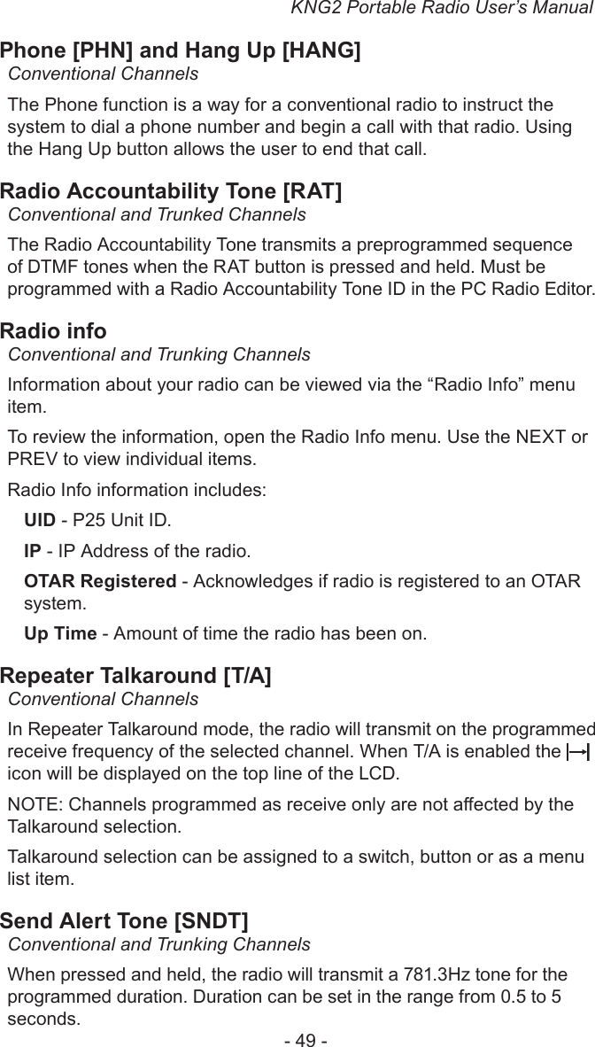 KNG2 Portable Radio User’s Manual- 49 -Phone [PHN] and Hang Up [HANG]Conventional ChannelsThe Phone function is a way for a conventional radio to instruct the system to dial a phone number and begin a call with that radio. Using the Hang Up button allows the user to end that call. Radio Accountability Tone [RAT]Conventional and Trunked ChannelsThe Radio Accountability Tone transmits a preprogrammed sequence of DTMF tones when the RAT button is pressed and held. Must be programmed with a Radio Accountability Tone ID in the PC Radio Editor.Radio infoConventional and Trunking ChannelsInformation about your radio can be viewed via the “Radio Info” menu item.To review the information, open the Radio Info menu. Use the NEXT or PREV to view individual items.Radio Info information includes:UID - P25 Unit ID.IP - IP Address of the radio.OTAR Registered - Acknowledges if radio is registered to an OTAR system.Up Time - Amount of time the radio has been on.Repeater Talkaround [T/A]Conventional ChannelsIn Repeater Talkaround mode, the radio will transmit on the programmed receive frequency of the selected channel. When T/A is enabled the   icon will be displayed on the top line of the LCD. NOTE: Channels programmed as receive only are not aected by the Talkaround selection.Talkaround selection can be assigned to a switch, button or as a menu list item.Send Alert Tone [SNDT]Conventional and Trunking ChannelsWhen pressed and held, the radio will transmit a 781.3Hz tone for the programmed duration. Duration can be set in the range from 0.5 to 5 seconds.