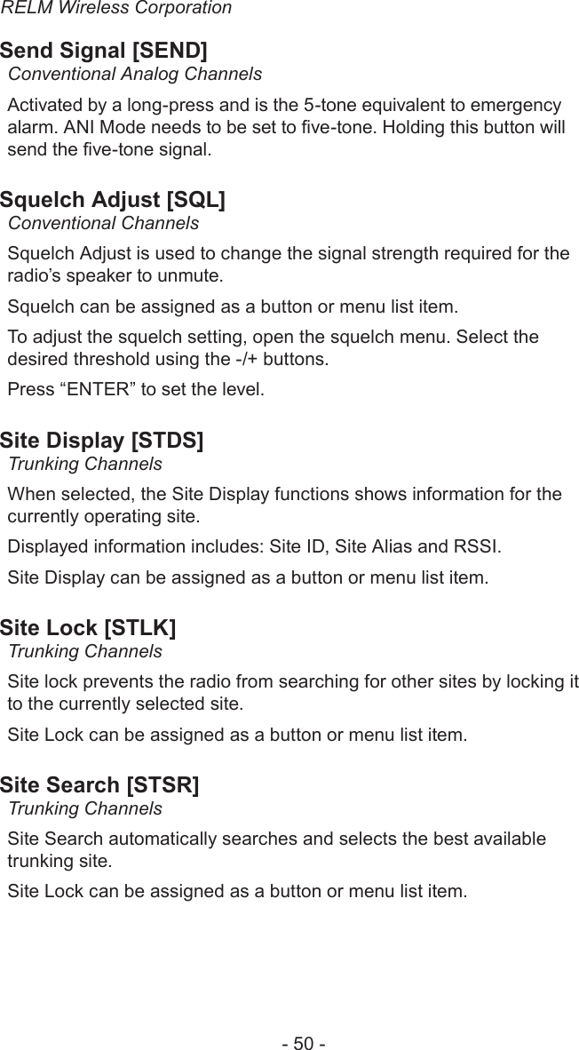 RELM Wireless Corporation- 50 -Send Signal [SEND]Conventional Analog ChannelsActivated by a long-press and is the 5-tone equivalent to emergency alarm. ANI Mode needs to be set to ve-tone. Holding this button will send the ve-tone signal.Squelch Adjust [SQL]Conventional ChannelsSquelch Adjust is used to change the signal strength required for the radio’s speaker to unmute.Squelch can be assigned as a button or menu list item.To adjust the squelch setting, open the squelch menu. Select the desired threshold using the -/+ buttons.Press “ENTER” to set the level.Site Display [STDS]Trunking ChannelsWhen selected, the Site Display functions shows information for the currently operating site.Displayed information includes: Site ID, Site Alias and RSSI.Site Display can be assigned as a button or menu list item.Site Lock [STLK]Trunking ChannelsSite lock prevents the radio from searching for other sites by locking it to the currently selected site.Site Lock can be assigned as a button or menu list item.Site Search [STSR]Trunking ChannelsSite Search automatically searches and selects the best available trunking site.Site Lock can be assigned as a button or menu list item.