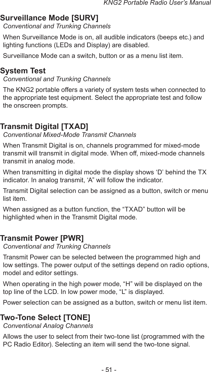 KNG2 Portable Radio User’s Manual- 51 -Surveillance Mode [SURV]Conventional and Trunking ChannelsWhen Surveillance Mode is on, all audible indicators (beeps etc.) and lighting functions (LEDs and Display) are disabled. Surveillance Mode can a switch, button or as a menu list item.System TestConventional and Trunking ChannelsThe KNG2 portable oers a variety of system tests when connected to the appropriate test equipment. Select the appropriate test and follow the onscreen prompts.Transmit Digital [TXAD]Conventional Mixed-Mode Transmit ChannelsWhen Transmit Digital is on, channels programmed for mixed-mode transmit will transmit in digital mode. When o, mixed-mode channels transmit in analog mode.When transmitting in digital mode the display shows ‘D’ behind the TX indicator. In analog transmit, ‘A” will follow the indicator.Transmit Digital selection can be assigned as a button, switch or menu list item.When assigned as a button function, the “TXAD” button will be highlighted when in the Transmit Digital mode.Transmit Power [PWR]Conventional and Trunking ChannelsTransmit Power can be selected between the programmed high and low settings. The power output of the settings depend on radio options, model and editor settings.When operating in the high power mode, “H” will be displayed on the top line of the LCD. In low power mode, “L” is displayed.Power selection can be assigned as a button, switch or menu list item.Two-Tone Select [TONE]Conventional Analog ChannelsAllows the user to select from their two-tone list (programmed with the PC Radio Editor). Selecting an item will send the two-tone signal.