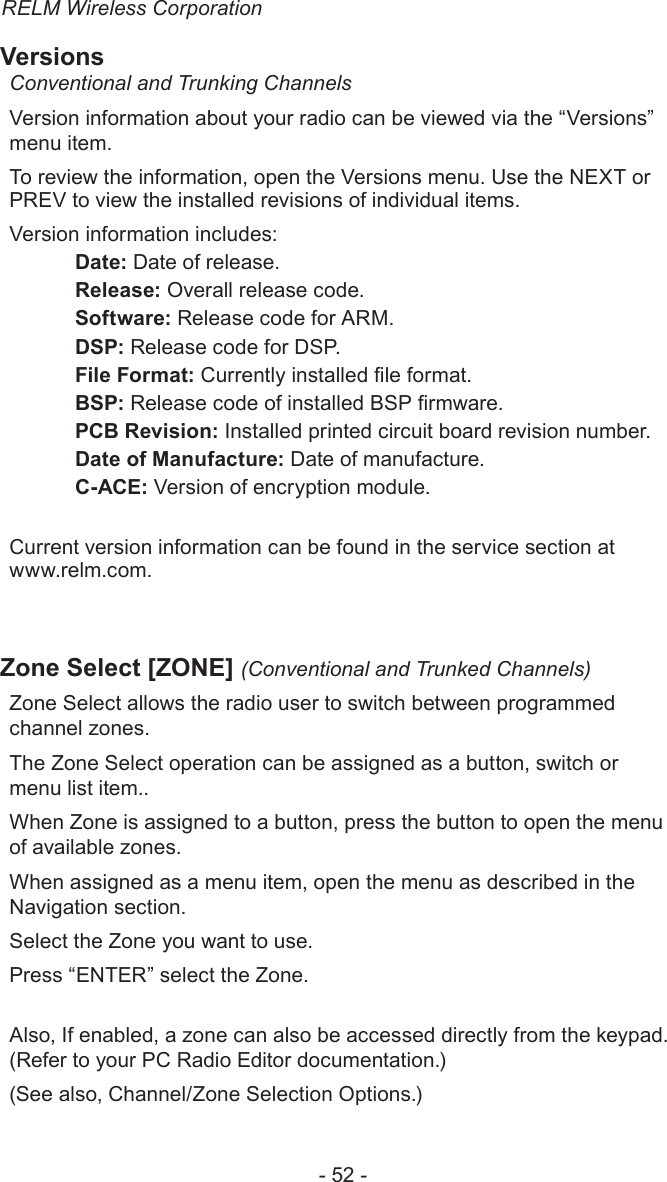 RELM Wireless Corporation- 52 -VersionsConventional and Trunking ChannelsVersion information about your radio can be viewed via the “Versions” menu item.To review the information, open the Versions menu. Use the NEXT or PREV to view the installed revisions of individual items.Version information includes:  Date: Date of release.  Release: Overall release code.  Software: Release code for ARM. DSP: Release code for DSP.  File Format: Currently installed le format. BSP: Release code of installed BSP rmware.  PCB Revision: Installed printed circuit board revision number.  Date of Manufacture: Date of manufacture.  C-ACE: Version of encryption module.Current version information can be found in the service section at  www.relm.com.Zone Select [ZONE] (Conventional and Trunked Channels)Zone Select allows the radio user to switch between programmed channel zones.The Zone Select operation can be assigned as a button, switch or menu list item..When Zone is assigned to a button, press the button to open the menu of available zones. When assigned as a menu item, open the menu as described in the Navigation section.Select the Zone you want to use.Press “ENTER” select the Zone.Also, If enabled, a zone can also be accessed directly from the keypad.(Refer to your PC Radio Editor documentation.)(See also, Channel/Zone Selection Options.)