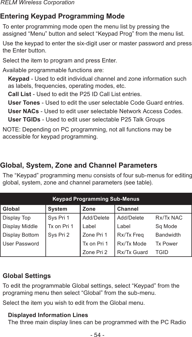 RELM Wireless Corporation- 54 -Entering Keypad Programming ModeTo enter programming mode open the menu list by pressing the assigned “Menu” button and select “Keypad Prog” from the menu list.Use the keypad to enter the six-digit user or master password and press the Enter button.Select the item to program and press Enter.Available programmable functions are:Keypad - Used to edit individual channel and zone information such as labels, frequencies, operating modes, etc.Call List - Used to edit the P25 ID Call List entries.User Tones - Used to edit the user selectable Code Guard entries.User NACs - Used to edit user selectable Network Access Codes.User TGIDs - Used to edit user selectable P25 Talk GroupsNOTE: Depending on PC programming, not all functions may be accessible for keypad programming.Global, System, Zone and Channel ParametersThe “Keypad” programming menu consists of four sub-menus for editing global, system, zone and channel parameters (see table).Keypad Programming Sub-MenusGlobal System Zone  ChannelDisplay Top Sys Pri 1 Add/Delete Add/Delete Rx/Tx NACDisplay Middle Tx on Pri 1 Label Label Sq ModeDisplay Bottom Sys Pri 2 Zone Pri 1 Rx/Tx Freq BandwidthUser Password Tx on Pri 1 Rx/Tx Mode Tx PowerZone Pri 2 Rx/Tx Guard TGIDGlobal SettingsTo edit the programmable Global settings, select “Keypad” from the programing menu then select “Global” from the sub-menu.Select the item you wish to edit from the Global menu.Displayed Information LinesThe three main display lines can be programmed with the PC Radio 