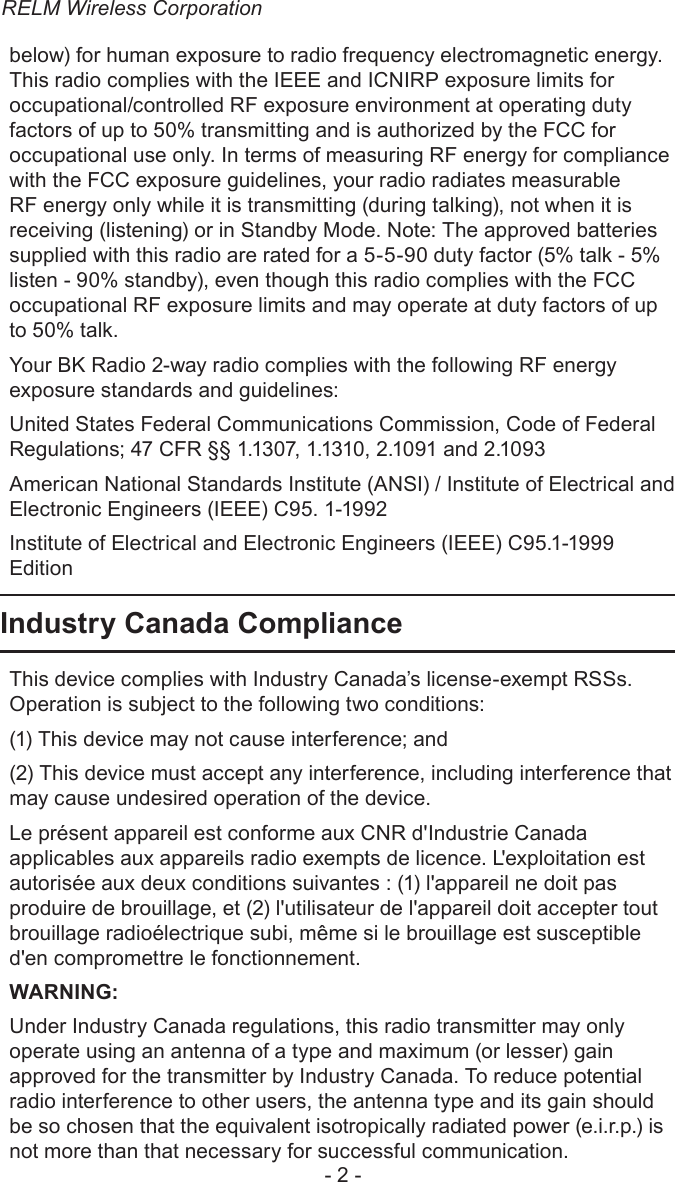 RELM Wireless Corporation- 2 -below) for human exposure to radio frequency electromagnetic energy. This radio complies with the IEEE and ICNIRP exposure limits for occupational/controlled RF exposure environment at operating duty factors of up to 50% transmitting and is authorized by the FCC for occupational use only. In terms of measuring RF energy for compliance with the FCC exposure guidelines, your radio radiates measurable RF energy only while it is transmitting (during talking), not when it is receiving (listening) or in Standby Mode. Note: The approved batteries supplied with this radio are rated for a 5-5-90 duty factor (5% talk - 5% listen - 90% standby), even though this radio complies with the FCC occupational RF exposure limits and may operate at duty factors of up to 50% talk. Your BK Radio 2-way radio complies with the following RF energy exposure standards and guidelines:United States Federal Communications Commission, Code of Federal Regulations; 47 CFR §§ 1.1307, 1.1310, 2.1091 and 2.1093American National Standards Institute (ANSI) / Institute of Electrical and Electronic Engineers (IEEE) C95. 1-1992Institute of Electrical and Electronic Engineers (IEEE) C95.1-1999 EditionIndustry Canada ComplianceThis device complies with Industry Canada’s license-exempt RSSs. Operation is subject to the following two conditions:(1) This device may not cause interference; and (2) This device must accept any interference, including interference that may cause undesired operation of the device.Le présent appareil est conforme aux CNR d&apos;Industrie Canada applicables aux appareils radio exempts de licence. L&apos;exploitation est autorisée aux deux conditions suivantes : (1) l&apos;appareil ne doit pas produire de brouillage, et (2) l&apos;utilisateur de l&apos;appareil doit accepter tout brouillage radioélectrique subi, même si le brouillage est susceptible d&apos;en compromettre le fonctionnement.WARNING:Under Industry Canada regulations, this radio transmitter may only operate using an antenna of a type and maximum (or lesser) gain approved for the transmitter by Industry Canada. To reduce potential radio interference to other users, the antenna type and its gain should be so chosen that the equivalent isotropically radiated power (e.i.r.p.) is not more than that necessary for successful communication.