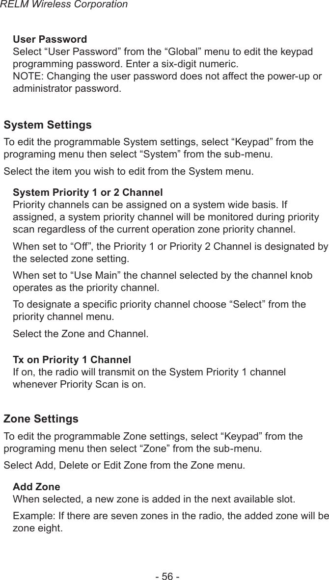 RELM Wireless Corporation- 56 -User PasswordSelect “User Password” from the “Global” menu to edit the keypad programming password. Enter a six-digit numeric.NOTE: Changing the user password does not aect the power-up or administrator password. System SettingsTo edit the programmable System settings, select “Keypad” from the programing menu then select “System” from the sub-menu.Select the item you wish to edit from the System menu.System Priority 1 or 2 ChannelPriority channels can be assigned on a system wide basis. If assigned, a system priority channel will be monitored during priority scan regardless of the current operation zone priority channel.When set to “O”, the Priority 1 or Priority 2 Channel is designated by the selected zone setting. When set to “Use Main” the channel selected by the channel knob operates as the priority channel.To designate a specic priority channel choose “Select” from the priority channel menu.Select the Zone and Channel.Tx on Priority 1 ChannelIf on, the radio will transmit on the System Priority 1 channel whenever Priority Scan is on.Zone SettingsTo edit the programmable Zone settings, select “Keypad” from the programing menu then select “Zone” from the sub-menu.Select Add, Delete or Edit Zone from the Zone menu.Add ZoneWhen selected, a new zone is added in the next available slot.Example: If there are seven zones in the radio, the added zone will be zone eight.