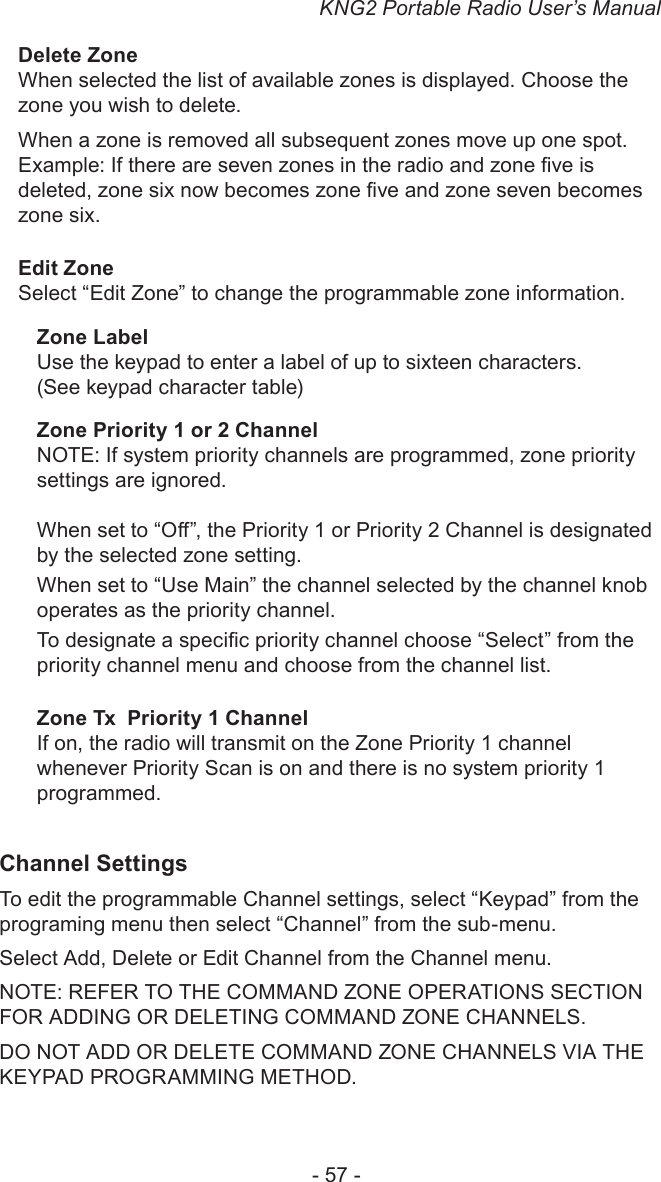 KNG2 Portable Radio User’s Manual- 57 -Delete ZoneWhen selected the list of available zones is displayed. Choose the zone you wish to delete. When a zone is removed all subsequent zones move up one spot. Example: If there are seven zones in the radio and zone ve is deleted, zone six now becomes zone ve and zone seven becomes zone six. Edit ZoneSelect “Edit Zone” to change the programmable zone information.Zone LabelUse the keypad to enter a label of up to sixteen characters. (See keypad character table)Zone Priority 1 or 2 ChannelNOTE: If system priority channels are programmed, zone priority settings are ignored.When set to “O”, the Priority 1 or Priority 2 Channel is designated by the selected zone setting. When set to “Use Main” the channel selected by the channel knob operates as the priority channel.To designate a specic priority channel choose “Select” from the priority channel menu and choose from the channel list.Zone Tx  Priority 1 ChannelIf on, the radio will transmit on the Zone Priority 1 channel whenever Priority Scan is on and there is no system priority 1 programmed.Channel SettingsTo edit the programmable Channel settings, select “Keypad” from the programing menu then select “Channel” from the sub-menu.Select Add, Delete or Edit Channel from the Channel menu.NOTE: REFER TO THE COMMAND ZONE OPERATIONS SECTION FOR ADDING OR DELETING COMMAND ZONE CHANNELS.DO NOT ADD OR DELETE COMMAND ZONE CHANNELS VIA THE KEYPAD PROGRAMMING METHOD. 