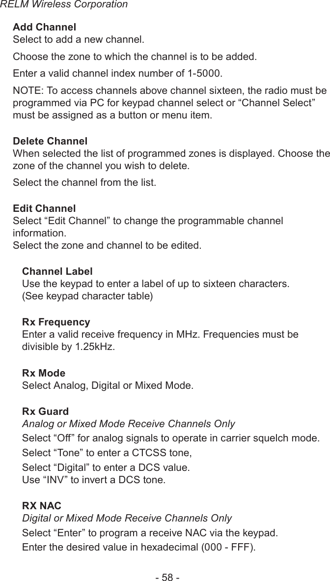 RELM Wireless Corporation- 58 -Add ChannelSelect to add a new channel.Choose the zone to which the channel is to be added.Enter a valid channel index number of 1-5000. NOTE: To access channels above channel sixteen, the radio must be programmed via PC for keypad channel select or “Channel Select” must be assigned as a button or menu item.Delete ChannelWhen selected the list of programmed zones is displayed. Choose the zone of the channel you wish to delete. Select the channel from the list.Edit ChannelSelect “Edit Channel” to change the programmable channel information.Select the zone and channel to be edited.Channel Label Use the keypad to enter a label of up to sixteen characters. (See keypad character table)Rx Frequency Enter a valid receive frequency in MHz. Frequencies must be divisible by 1.25kHz.Rx Mode Select Analog, Digital or Mixed Mode.Rx Guard Analog or Mixed Mode Receive Channels OnlySelect “O” for analog signals to operate in carrier squelch mode.Select “Tone” to enter a CTCSS tone, Select “Digital” to enter a DCS value.Use “INV” to invert a DCS tone.RX NAC Digital or Mixed Mode Receive Channels OnlySelect “Enter” to program a receive NAC via the keypad. Enter the desired value in hexadecimal (000 - FFF). 