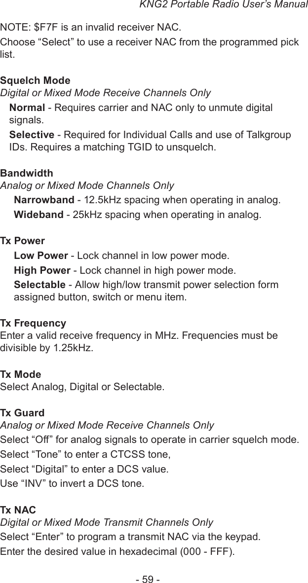 KNG2 Portable Radio User’s Manual- 59 -NOTE: $F7F is an invalid receiver NAC.Choose “Select” to use a receiver NAC from the programmed pick list.Squelch Mode Digital or Mixed Mode Receive Channels OnlyNormal - Requires carrier and NAC only to unmute digital signals.Selective - Required for Individual Calls and use of Talkgroup IDs. Requires a matching TGID to unsquelch.Bandwidth Analog or Mixed Mode Channels OnlyNarrowband - 12.5kHz spacing when operating in analog.Wideband - 25kHz spacing when operating in analog.Tx Power Low Power - Lock channel in low power mode.High Power - Lock channel in high power mode.Selectable - Allow high/low transmit power selection form assigned button, switch or menu item.Tx Frequency Enter a valid receive frequency in MHz. Frequencies must be divisible by 1.25kHz.Tx Mode Select Analog, Digital or Selectable.Tx Guard Analog or Mixed Mode Receive Channels OnlySelect “O” for analog signals to operate in carrier squelch mode.Select “Tone” to enter a CTCSS tone, Select “Digital” to enter a DCS value.Use “INV” to invert a DCS tone.Tx NAC Digital or Mixed Mode Transmit Channels OnlySelect “Enter” to program a transmit NAC via the keypad. Enter the desired value in hexadecimal (000 - FFF). 