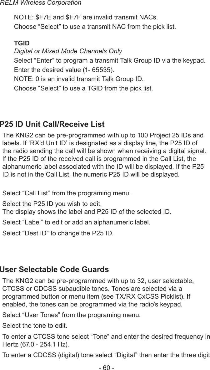 RELM Wireless Corporation- 60 -NOTE: $F7E and $F7F are invalid transmit NACs.Choose “Select” to use a transmit NAC from the pick list.TGID Digital or Mixed Mode Channels OnlySelect “Enter” to program a transmit Talk Group ID via the keypad. Enter the desired value (1- 65535). NOTE: 0 is an invalid transmit Talk Group ID.Choose “Select” to use a TGID from the pick list.P25 ID Unit Call/Receive ListThe KNG2 can be pre-programmed with up to 100 Project 25 IDs and labels. If ‘RX’d Unit ID’ is designated as a display line, the P25 ID of the radio sending the call will be shown when receiving a digital signal. If the P25 ID of the received call is programmed in the Call List, the alphanumeric label associated with the ID will be displayed. If the P25 ID is not in the Call List, the numeric P25 ID will be displayed.Select “Call List” from the programing menu.Select the P25 ID you wish to edit.The display shows the label and P25 ID of the selected ID.Select “Label” to edit or add an alphanumeric label.Select “Dest ID” to change the P25 ID.User Selectable Code GuardsThe KNG2 can be pre-programmed with up to 32, user selectable, CTCSS or CDCSS subaudible tones. Tones are selected via a programmed button or menu item (see TX/RX CxCSS Picklist). If enabled, the tones can be programmed via the radio’s keypad. Select “User Tones” from the programing menu.Select the tone to edit.To enter a CTCSS tone select “Tone” and enter the desired frequency in Hertz (67.0 - 254.1 Hz). To enter a CDCSS (digital) tone select “Digital” then enter the three digit 