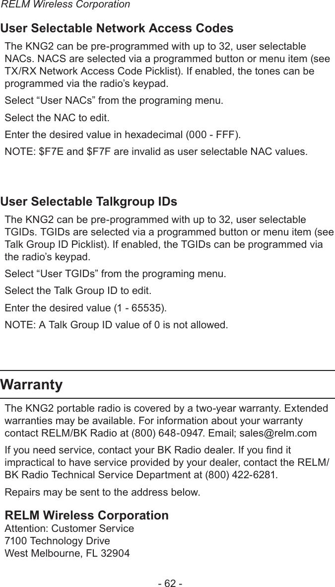 RELM Wireless Corporation- 62 -User Selectable Network Access CodesThe KNG2 can be pre-programmed with up to 32, user selectable NACs. NACS are selected via a programmed button or menu item (see TX/RX Network Access Code Picklist). If enabled, the tones can be programmed via the radio’s keypad.Select “User NACs” from the programing menu.Select the NAC to edit.Enter the desired value in hexadecimal (000 - FFF). NOTE: $F7E and $F7F are invalid as user selectable NAC values.User Selectable Talkgroup IDsThe KNG2 can be pre-programmed with up to 32, user selectable TGIDs. TGIDs are selected via a programmed button or menu item (see Talk Group ID Picklist). If enabled, the TGIDs can be programmed via the radio’s keypad.Select “User TGIDs” from the programing menu.Select the Talk Group ID to edit.Enter the desired value (1 - 65535). NOTE: A Talk Group ID value of 0 is not allowed.WarrantyThe KNG2 portable radio is covered by a two-year warranty. Extended warranties may be available. For information about your warranty contact RELM/BK Radio at (800) 648-0947. Email; sales@relm.comIf you need service, contact your BK Radio dealer. If you nd it impractical to have service provided by your dealer, contact the RELM/BK Radio Technical Service Department at (800) 422-6281.Repairs may be sent to the address below.RELM Wireless CorporationAttention: Customer Service7100 Technology DriveWest Melbourne, FL 32904