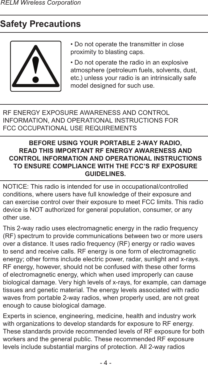 RELM Wireless Corporation- 4 -Safety Precautions• Do not operate the transmitter in close proximity to blasting caps.• Do not operate the radio in an explosive atmosphere (petroleum fuels, solvents, dust, etc.) unless your radio is an intrinsically safe model designed for such use.RF ENERGY EXPOSURE AWARENESS AND CONTROL INFORMATION, AND OPERATIONAL INSTRUCTIONS FOR  FCC OCCUPATIONAL USE REQUIREMENTSBEFORE USING YOUR PORTABLE 2-WAY RADIO, READ THIS IMPORTANT RF ENERGY AWARENESS AND CONTROL INFORMATION AND OPERATIONAL INSTRUCTIONS TO ENSURE COMPLIANCE WITH THE FCC’S RF EXPOSURE GUIDELINES.NOTICE: This radio is intended for use in occupational/controlled conditions, where users have full knowledge of their exposure and can exercise control over their exposure to meet FCC limits. This radio device is NOT authorized for general population, consumer, or any other use.This 2-way radio uses electromagnetic energy in the radio frequency (RF) spectrum to provide communications between two or more users over a distance. It uses radio frequency (RF) energy or radio waves to send and receive calls. RF energy is one form of electromagnetic energy; other forms include electric power, radar, sunlight and x-rays. RF energy, however, should not be confused with these other forms of electromagnetic energy, which when used improperly can cause biological damage. Very high levels of x-rays, for example, can damage tissues and genetic material. The energy levels associated with radio waves from portable 2-way radios, when properly used, are not great enough to cause biological damage.Experts in science, engineering, medicine, health and industry work with organizations to develop standards for exposure to RF energy. These standards provide recommended levels of RF exposure for both workers and the general public. These recommended RF exposure levels include substantial margins of protection. All 2-way radios 