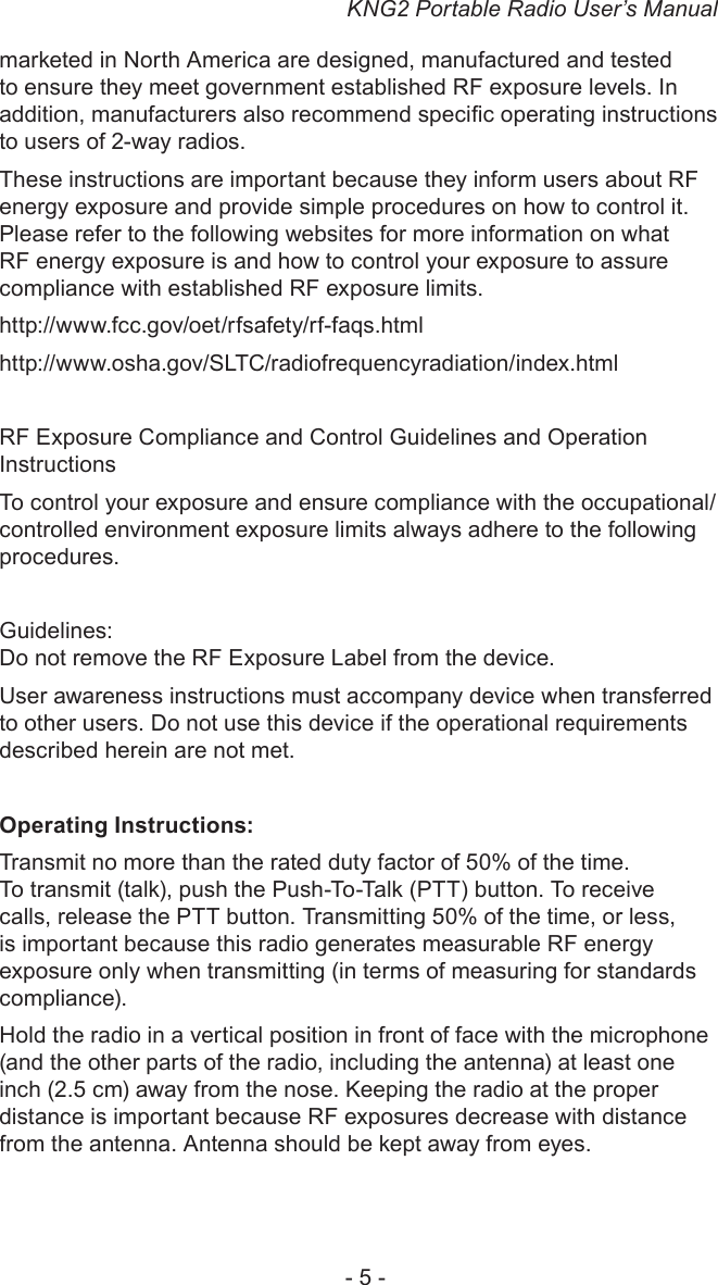 KNG2 Portable Radio User’s Manual- 5 -marketed in North America are designed, manufactured and tested to ensure they meet government established RF exposure levels. In addition, manufacturers also recommend specic operating instructions to users of 2-way radios.These instructions are important because they inform users about RF energy exposure and provide simple procedures on how to control it. Please refer to the following websites for more information on what RF energy exposure is and how to control your exposure to assure compliance with established RF exposure limits.http://www.fcc.gov/oet/rfsafety/rf-faqs.html http://www.osha.gov/SLTC/radiofrequencyradiation/index.htmlRF Exposure Compliance and Control Guidelines and Operation InstructionsTo control your exposure and ensure compliance with the occupational/controlled environment exposure limits always adhere to the following procedures.Guidelines:Do not remove the RF Exposure Label from the device.User awareness instructions must accompany device when transferred to other users. Do not use this device if the operational requirements described herein are not met.Operating Instructions:Transmit no more than the rated duty factor of 50% of the time. To transmit (talk), push the Push-To-Talk (PTT) button. To receive calls, release the PTT button. Transmitting 50% of the time, or less, is important because this radio generates measurable RF energy exposure only when transmitting (in terms of measuring for standards compliance). Hold the radio in a vertical position in front of face with the microphone (and the other parts of the radio, including the antenna) at least one inch (2.5 cm) away from the nose. Keeping the radio at the proper distance is important because RF exposures decrease with distance from the antenna. Antenna should be kept away from eyes.