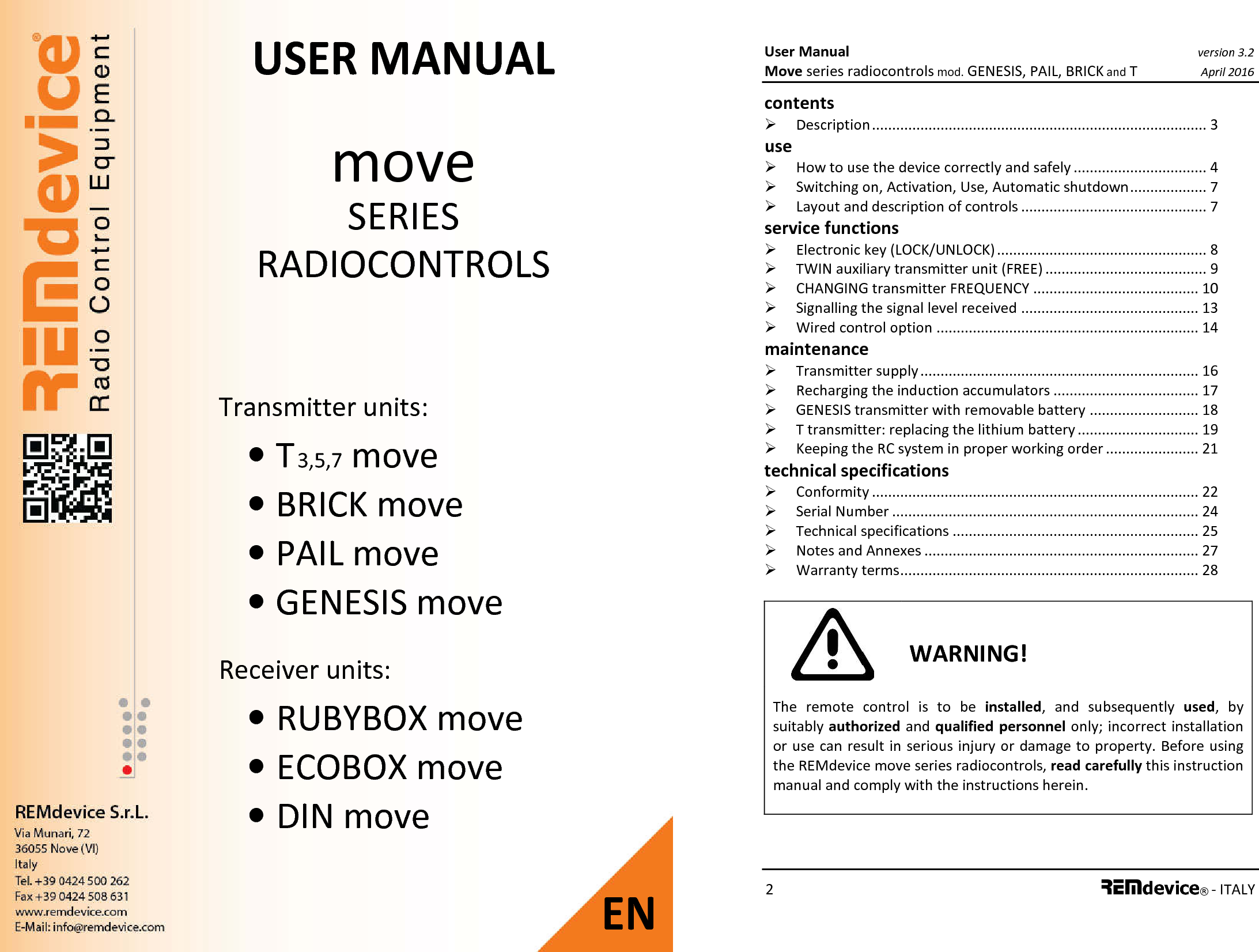 Transmitter units: • T 3,5,7 move • BRICK move • PAIL move • GENESIS move  Receiver units: • RUBYBOX move • ECOBOX move • DIN move USER MANUAL move SERIES RADIOCONTROLS   EN User Manual version 3.2 Move series radiocontrols mod. GENESIS, PAIL, BRICK and T April 2016 2 REMdevice® - ITALY  contents   Description ................................................................................... 3 use   How to use the device correctly and safely ................................. 4  Switching on, Activation, Use, Automatic shutdown ................... 7  Layout and description of controls .............................................. 7 service functions  Electronic key (LOCK/UNLOCK) .................................................... 8  TWIN auxiliary transmitter unit (FREE) ........................................ 9  CHANGING transmitter FREQUENCY ......................................... 10  Signalling the signal level received ............................................ 13  Wired control option ................................................................. 14 maintenance  Transmitter supply ..................................................................... 16  Recharging the induction accumulators .................................... 17  GENESIS transmitter with removable battery ........................... 18  T transmitter: replacing the lithium battery .............................. 19  Keeping the RC system in proper working order ....................... 21 technical specifications  Conformity ................................................................................. 22  Serial Number ............................................................................ 24  Technical specifications ............................................................. 25  Notes and Annexes .................................................................... 27  Warranty terms .......................................................................... 28   WARNING! The  remote  control  is  to  be  installed,  and  subsequently  used,  by suitably authorized and qualified  personnel only; incorrect installation or use can result in serious injury or damage to property. Before using the REMdevice move series radiocontrols, read carefully this instruction manual and comply with the instructions herein.   