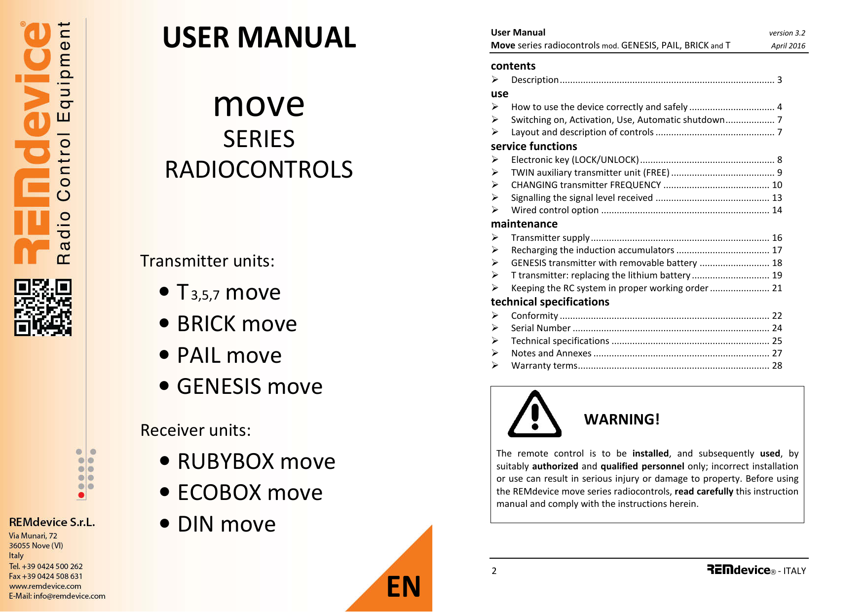 Transmitter units: • T 3,5,7 move • BRICK move • PAIL move • GENESIS move  Receiver units: • RUBYBOX move • ECOBOX move • DIN move USER MANUAL move SERIES RADIOCONTROLS   EN User Manual version 3.2 Move series radiocontrols mod. GENESIS, PAIL, BRICK and T April 2016 2 REMdevice® - ITALY  contents   Description ................................................................................... 3 use   How to use the device correctly and safely ................................. 4  Switching on, Activation, Use, Automatic shutdown ................... 7  Layout and description of controls .............................................. 7 service functions  Electronic key (LOCK/UNLOCK) .................................................... 8  TWIN auxiliary transmitter unit (FREE) ........................................ 9  CHANGING transmitter FREQUENCY ......................................... 10  Signalling the signal level received ............................................ 13  Wired control option ................................................................. 14 maintenance  Transmitter supply ..................................................................... 16  Recharging the induction accumulators .................................... 17  GENESIS transmitter with removable battery ........................... 18  T transmitter: replacing the lithium battery .............................. 19  Keeping the RC system in proper working order ....................... 21 technical specifications  Conformity ................................................................................. 22  Serial Number ............................................................................ 24  Technical specifications ............................................................. 25  Notes and Annexes .................................................................... 27  Warranty terms .......................................................................... 28   WARNING! The  remote  control  is  to  be  installed,  and  subsequently  used,  by suitably authorized and qualified  personnel only; incorrect installation or use can result in serious injury or damage to property. Before using the REMdevice move series radiocontrols, read carefully this instruction manual and comply with the instructions herein.   