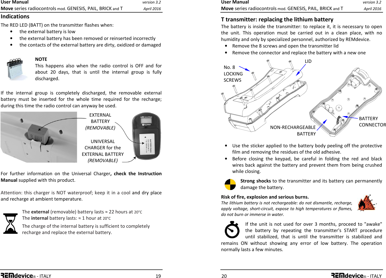 User Manual version 3.2 Move series radiocontrols mod. GENESIS, PAIL, BRICK and T April 2016 REMdevice® - ITALY    19 Indications The RED LED (BATT) on the transmitter flashes when: • the external battery is low • the external battery has been removed or reinserted incorrectly • the contacts of the external battery are dirty, oxidized or damaged   NOTE This  happens  also  when  the  radio  control  is  OFF  and  for about  20  days,  that  is  until  the  internal  group  is  fully discharged.   If  the  internal  group  is  completely  discharged,  the  removable  external battery  must  be  inserted  for  the  whole  time  required  for  the  recharge; during this time the radio control can anyway be used.         For  further  information  on  the  Universal  Charger,  check  the  Instruction Manual supplied with this product. Attention: this charger is  NOT waterproof; keep it in  a  cool and dry place and recharge at ambient temperature. The external (removable) battery lasts ≈ 22 hours at 20°C The internal battery lasts: ≈ 1 hour at 20°C The charge of the internal battery is sufficient to completely recharge and replace the external battery. UNIVERSAL CHARGER for the EXTERNAL BATTERY (REMOVABLE) EXTERNAL BATTERY (REMOVABLE) User Manual version 3.2 Move series radiocontrols mod. GENESIS, PAIL, BRICK and T April 2016 20 REMdevice® - ITALY T transmitter: replacing the lithium battery The battery is inside the transmitter: to replace it,  it  is necessary  to open the  unit.  This  operation  must  be  carried  out  in  a  clean  place,  with  no humidity and only by specialized personnel, authorized by REMdevice. • Remove the 8 screws and open the transmitter lid • Remove the connector and replace the battery with a new one              • Use the sticker applied to the battery body peeling off the protective film and removing the residues of the old adhesive. • Before  closing  the  keypad,  be  careful  in  folding  the  red  and  black wires back against the battery and prevent them from being crushed while closing. Strong shocks to the transmitter and its battery can permanently damage the battery. Risk of fire, explosion and serious burns. The lithium battery is not rechargeable: do not dismantle, recharge, apply voltage, short-circuit, expose to high temperatures or flames, do not burn or immerse in water.  If  the unit  is  not  used  for  over  3  months,  proceed  to  &quot;awake&quot; the  battery  by  repeating  the  transmitter&apos;s  START  procedure until  stabilized,  that  is  until  the  transmitter  is  stabilized  and remains  ON  without  showing  any  error  of  low  battery.  The  operation normally lasts a few minutes. No. 8  LOCKING SCREWS LID NON-RECHARGEABLE BATTERY  BATTERY CONNECTOR 