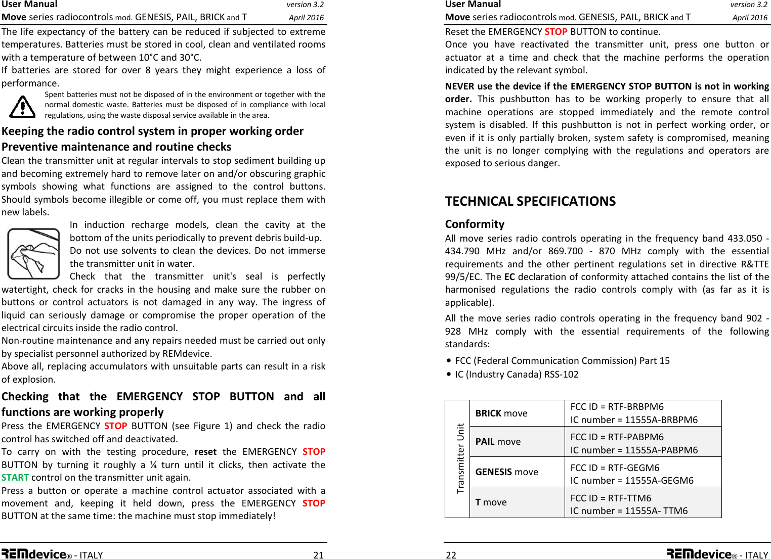 User Manual version 3.2 Move series radiocontrols mod. GENESIS, PAIL, BRICK and T April 2016 REMdevice® - ITALY    21 The life expectancy of the battery can be reduced if subjected to extreme temperatures. Batteries must be stored in cool, clean and ventilated rooms with a temperature of between 10°C and 30°C. If  batteries  are  stored  for  over  8  years  they  might  experience  a  loss  of performance. Spent batteries must not be disposed of in the environment or together with the normal domestic waste.  Batteries must  be  disposed of  in  compliance with  local regulations, using the waste disposal service available in the area. Keeping the radio control system in proper working order Preventive maintenance and routine checks  Clean the transmitter unit at regular intervals to stop sediment building up and becoming extremely hard to remove later on and/or obscuring graphic symbols  showing  what  functions  are  assigned  to  the  control  buttons. Should symbols become illegible or come off, you must replace them with new labels. In  induction  recharge  models,  clean  the  cavity  at  the bottom of the units periodically to prevent debris build-up. Do not use  solvents  to  clean the devices.  Do  not immerse the transmitter unit in water. Check  that  the  transmitter  unit&apos;s  seal  is  perfectly watertight,  check  for  cracks  in  the  housing  and  make  sure  the  rubber  on buttons  or  control  actuators  is  not  damaged  in  any  way.  The  ingress  of liquid  can  seriously  damage  or  compromise  the  proper  operation  of  the electrical circuits inside the radio control. Non-routine maintenance and any repairs needed must be carried out only by specialist personnel authorized by REMdevice. Above all, replacing accumulators with unsuitable parts can result in a risk of explosion. Checking  that  the  EMERGENCY  STOP  BUTTON  and  all functions are working properly Press  the  EMERGENCY  STOP  BUTTON  (see  Figure  1)  and  check  the  radio control has switched off and deactivated. To  carry  on  with  the  testing  procedure,  reset  the  EMERGENCY  STOP BUTTON  by  turning  it  roughly  a  ¼  turn  until  it  clicks,  then  activate  the START control on the transmitter unit again. Press  a  button  or  operate  a  machine  control  actuator  associated  with  a movement  and,  keeping  it  held  down,  press  the  EMERGENCY  STOP BUTTON at the same time: the machine must stop immediately!  User Manual version 3.2 Move series radiocontrols mod. GENESIS, PAIL, BRICK and T April 2016 22 REMdevice® - ITALY Reset the EMERGENCY STOP BUTTON to continue. Once  you  have  reactivated  the  transmitter  unit,  press  one  button  or actuator  at  a  time  and  check  that  the  machine  performs  the  operation indicated by the relevant symbol. NEVER use the device if the EMERGENCY STOP BUTTON is not in working order.  This  pushbutton  has  to  be  working  properly  to  ensure  that  all machine  operations  are  stopped  immediately  and  the  remote  control system  is  disabled.  If  this  pushbutton  is  not  in  perfect  working  order,  or even if it is only partially broken,  system  safety  is compromised, meaning the  unit  is  no  longer  complying  with  the  regulations  and  operators  are exposed to serious danger.  TECHNICAL SPECIFICATIONS Conformity All  move  series radio  controls operating  in  the  frequency  band  433.050  - 434.790  MHz  and/or  869.700  -  870  MHz  comply  with  the  essential requirements  and  the  other  pertinent  regulations  set  in  directive  R&amp;TTE 99/5/EC. The EC declaration of conformity attached contains the list of the harmonised  regulations  the  radio  controls  comply  with  (as  far  as  it  is applicable). All  the  move  series  radio  controls  operating  in  the  frequency  band  902  - 928  MHz  comply  with  the  essential  requirements  of  the  following standards: • FCC (Federal Communication Commission) Part 15 • IC (Industry Canada) RSS-102  Transmitter Unit BRICK move  FCC ID = RTF-BRBPM6 IC number = 11555A-BRBPM6 PAIL move  FCC ID = RTF-PABPM6 IC number = 11555A-PABPM6 GENESIS move  FCC ID = RTF-GEGM6 IC number = 11555A-GEGM6 T move  FCC ID = RTF-TTM6 IC number = 11555A- TTM6  