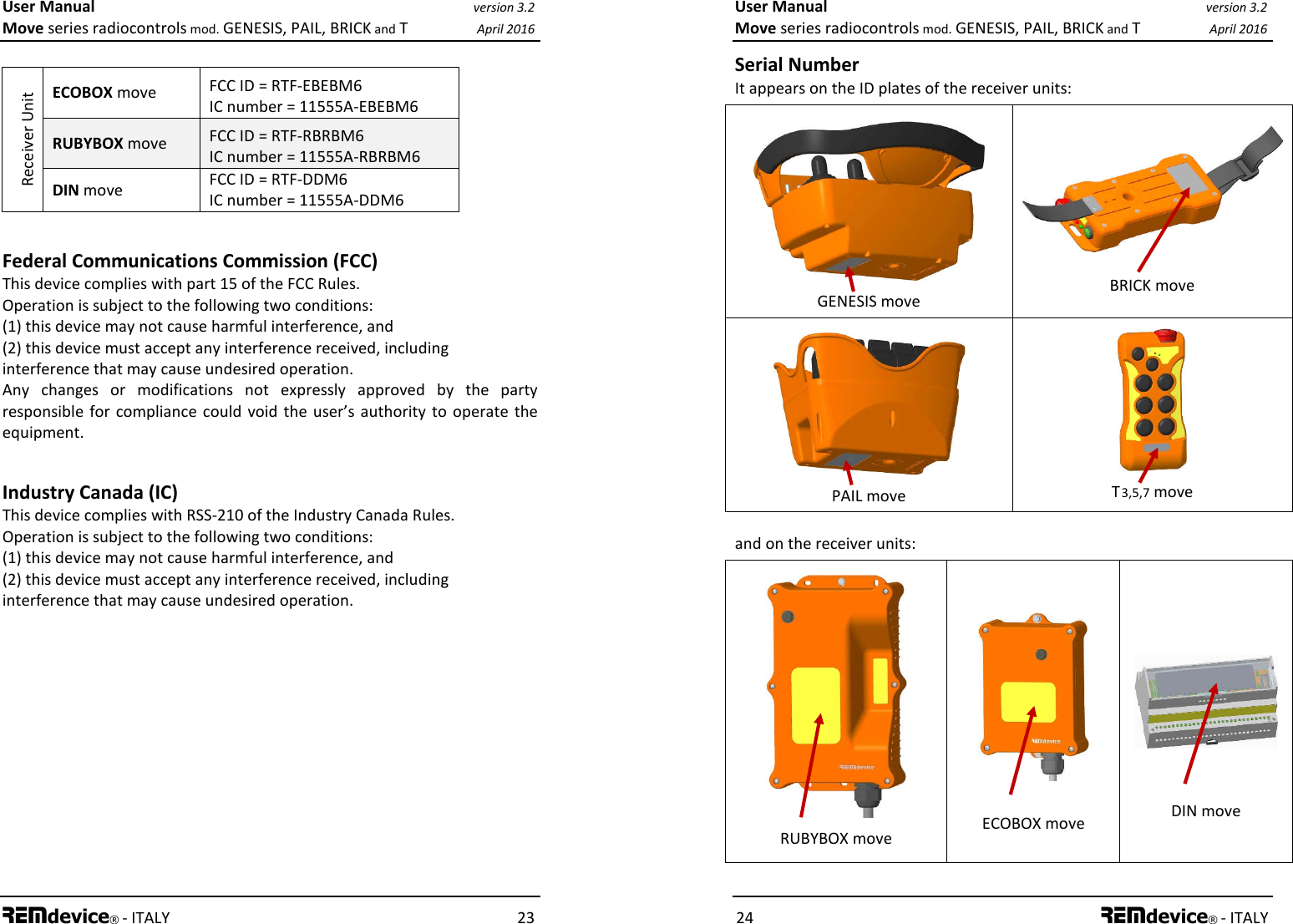 User Manual version 3.2 Move series radiocontrols mod. GENESIS, PAIL, BRICK and T April 2016 REMdevice® - ITALY    23  Receiver Unit ECOBOX move  FCC ID = RTF-EBEBM6 IC number = 11555A-EBEBM6 RUBYBOX move  FCC ID = RTF-RBRBM6 IC number = 11555A-RBRBM6 DIN move  FCC ID = RTF-DDM6 IC number = 11555A-DDM6  Federal Communications Commission (FCC) This device complies with part 15 of the FCC Rules. Operation is subject to the following two conditions: (1) this device may not cause harmful interference, and (2) this device must accept any interference received, including interference that may cause undesired operation. Any  changes  or  modifications  not  expressly  approved  by  the  party responsible  for  compliance  could void  the user’s authority to  operate the equipment.  Industry Canada (IC) This device complies with RSS-210 of the Industry Canada Rules. Operation is subject to the following two conditions: (1) this device may not cause harmful interference, and (2) this device must accept any interference received, including interference that may cause undesired operation. User Manual version 3.2 Move series radiocontrols mod. GENESIS, PAIL, BRICK and T April 2016 24 REMdevice® - ITALY Serial Number It appears on the ID plates of the receiver units:   GENESIS move   BRICK move   PAIL move   T 3,5,7 move and on the receiver units:   RUBYBOX move   ECOBOX move     DIN move  