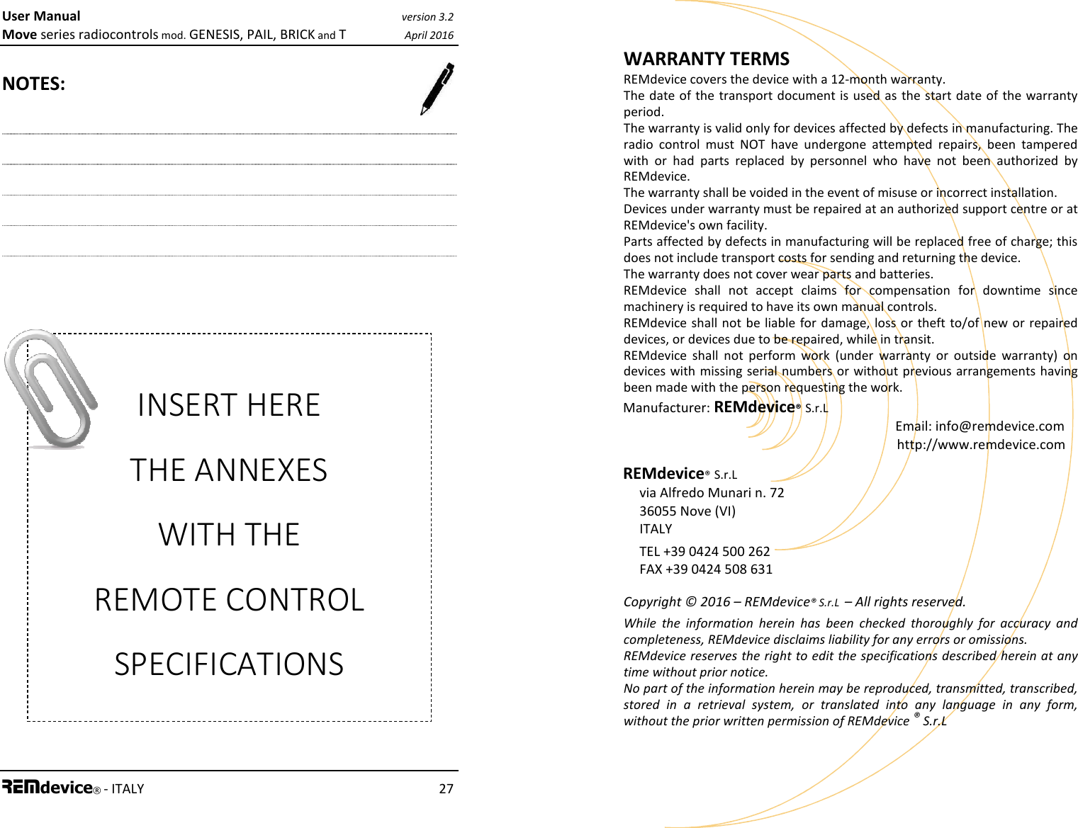 User Manual version 3.2 Move series radiocontrols mod. GENESIS, PAIL, BRICK and T April 2016 REMdevice® - ITALY    27  NOTES:  INSERT HERE THE ANNEXES WITH THE REMOTE CONTROL SPECIFICATIONS User Manual version 3.2 Move series radiocontrols mod. GENESIS, PAIL, BRICK and T April 2016 28 REMdevice® - ITALY WARRANTY TERMS REMdevice covers the device with a 12-month warranty. The date of the  transport document is  used as the start date of the warranty period. The warranty is valid only for devices affected by defects in manufacturing. The radio  control  must  NOT  have  undergone  attempted  repairs,  been  tampered with  or  had  parts  replaced  by  personnel  who  have  not  been  authorized  by REMdevice. The warranty shall be voided in the event of misuse or incorrect installation. Devices under warranty must be repaired at an authorized support centre or at REMdevice&apos;s own facility. Parts affected by defects in manufacturing will be replaced free of charge; this does not include transport costs for sending and returning the device.  The warranty does not cover wear parts and batteries. REMdevice  shall  not  accept  claims  for  compensation  for  downtime  since machinery is required to have its own manual controls. REMdevice shall not be liable for damage,  loss or theft to/of  new or repaired devices, or devices due to be repaired, while in transit. REMdevice  shall  not  perform  work  (under  warranty  or  outside  warranty)  on devices with missing serial numbers or without previous arrangements having been made with the person requesting the work. Manufacturer: REMdevice® S.r.L     Email: info@remdevice.com     http://www.remdevice.com REMdevice® S.r.L      via Alfredo Munari n. 72      36055 Nove (VI)      ITALY    TEL +39 0424 500 262    FAX +39 0424 508 631  Copyright © 2016 – REMdevice® S.r.L  – All rights reserved. While  the  information  herein  has  been  checked  thoroughly  for  accuracy  and completeness, REMdevice disclaims liability for any errors or omissions. REMdevice reserves the right to edit the specifications described herein at any time without prior notice. No part of the information herein may be reproduced, transmitted, transcribed, stored  in  a  retrieval  system,  or  translated  into  any  language  in  any  form, without the prior written permission of REMdevice ® S.r.L 