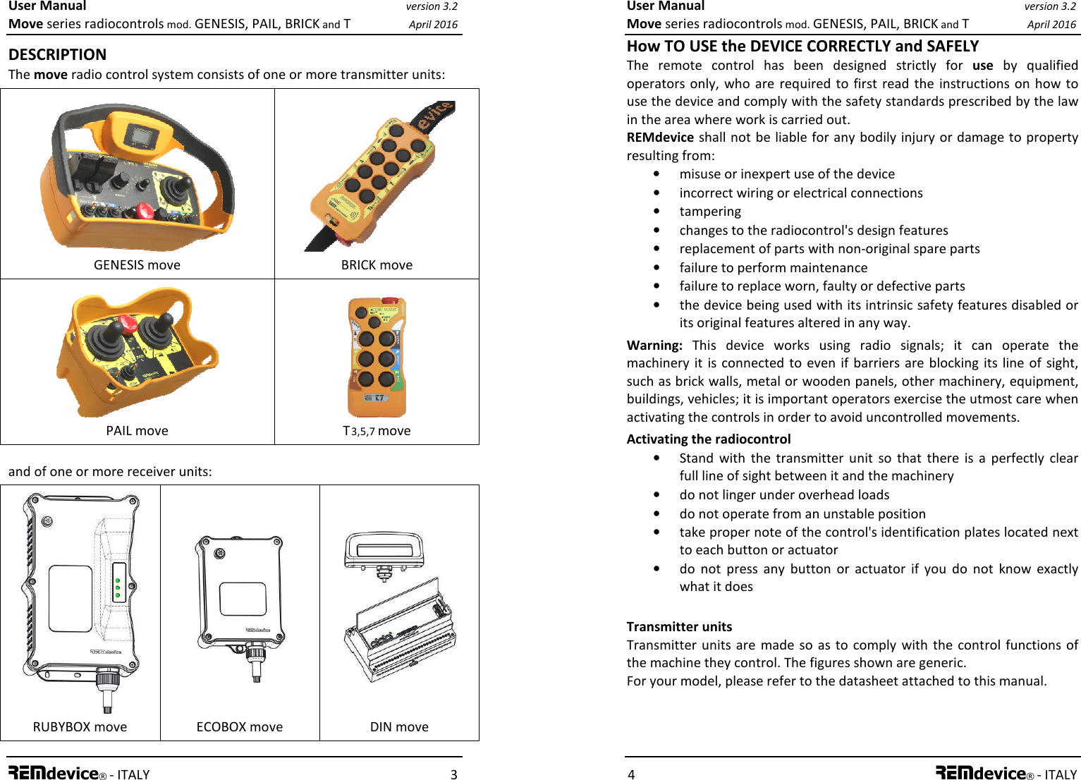 User Manual version 3.2 Move series radiocontrols mod. GENESIS, PAIL, BRICK and T April 2016 REMdevice® - ITALY    3 DESCRIPTION The move radio control system consists of one or more transmitter units:  GENESIS move  BRICK move  PAIL move  T 3,5,7 move and of one or more receiver units:  RUBYBOX move   ECOBOX move    DIN move User Manual version 3.2 Move series radiocontrols mod. GENESIS, PAIL, BRICK and T April 2016 4 REMdevice® - ITALY How TO USE the DEVICE CORRECTLY and SAFELY The  remote  control  has  been  designed  strictly  for  use  by  qualified operators  only, who  are  required  to first  read  the  instructions on  how to use the device and comply with the safety standards prescribed by the law in the area where work is carried out. REMdevice shall not be liable for any bodily injury or damage to property resulting from: • misuse or inexpert use of the device • incorrect wiring or electrical connections • tampering • changes to the radiocontrol&apos;s design features • replacement of parts with non-original spare parts • failure to perform maintenance • failure to replace worn, faulty or defective parts • the device being used with its intrinsic safety features disabled or its original features altered in any way. Warning:  This  device  works  using  radio  signals;  it  can  operate  the machinery  it  is connected to  even  if barriers are  blocking its line  of  sight, such as brick walls, metal or wooden panels, other machinery, equipment, buildings, vehicles; it is important operators exercise the utmost care when activating the controls in order to avoid uncontrolled movements. Activating the radiocontrol • Stand  with  the  transmitter  unit  so  that  there  is  a  perfectly  clear full line of sight between it and the machinery • do not linger under overhead loads • do not operate from an unstable position • take proper note of the control&apos;s identification plates located next to each button or actuator • do  not  press  any  button  or  actuator  if  you  do  not  know  exactly what it does  Transmitter units Transmitter  units are  made so as  to  comply  with  the control functions  of the machine they control. The figures shown are generic. For your model, please refer to the datasheet attached to this manual. 