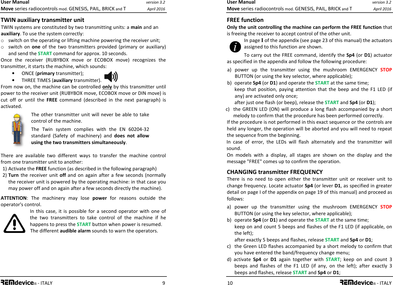 User Manual version 3.2 Move series radiocontrols mod. GENESIS, PAIL, BRICK and T April 2016 REMdevice® - ITALY    9 TWIN auxiliary transmitter unit  TWIN systems are constituted by two transmitting units: a main and an auxiliary. To use the system correctly: o switch on the operating or lifting machine powering the receiver unit;  o switch  on  one  of  the  two  transmitters  provided  (primary  or  auxiliary) and send the START command for approx. 10 seconds. Once  the  receiver  (RUBYBOX  move  or  ECOBOX  move)  recognizes  the transmitter, it starts the machine, which sounds: • ONCE (primary transmitter); • THREE TIMES (auxiliary transmitter).  From now on, the machine can be controlled only by this transmitter until power to the receiver unit (RUBYBOX move, ECOBOX move or DIN move) is cut  off  or  until  the  FREE  command  (described  in  the  next  paragraph)  is activated. The other transmitter unit will never be able to take control of the machine. The  Twin  system  complies  with  the  EN  60204-32 standard  (Safety  of  machinery)  and  does  not  allow using the two transmitters simultaneously.  There  are  available  two  different  ways  to  transfer  the  machine  control from one transmitter unit to another: 1) Activate the FREE function (as described in the following paragraph) 2) Turn  the receiver  unit off  and  on  again after  a  few seconds (normally the receiver unit is powered by the operating machine: in that case you may power off and on again after a few seconds directly the machine). ATTENTION:  The  machinery  may  lose  power  for  reasons  outside  the operator&apos;s control. In  this case,  it  is  possible  for  a  second  operator  with  one  of the  two  transmitters  to  take  control  of  the  machine  if  he happens to press the START button when power is resumed. The different audible alarm sounds to warn the operators. User Manual version 3.2 Move series radiocontrols mod. GENESIS, PAIL, BRICK and T April 2016 10 REMdevice® - ITALY FREE function Only the unit controlling the machine can perform the FREE function that is freeing the receiver to accept control of the other unit. In page I of the appendix (see page 23 of this manual) the actuators assigned to this function are shown. To carry out the FREE command, identify the Sp4 (or D1) actuator as specified in the appendix and follow the following procedure: a)   power  up  the  transmitter  using  the  mushroom  EMERGENCY  STOP BUTTON (or using the key selector, where applicable); b)  operate Sp4 (or D1) and operate the START at the same time;    keep  that  position,  paying  attention  that  the  beep  and  the  F1  LED  (if any) are activated only once;   after just one flash (or beep), release the START and Sp4 (or D1); c)  the  GREEN  LED (ON)  will  produce  a  long flash  accompanied  by  a short melody to confirm that the procedure has been performed correctly. If the procedure is not performed in this exact sequence or the controls are held any longer, the operation will be aborted and you will need to repeat the sequence from the beginning. In  case  of  error,  the  LEDs  will  flash  alternately  and  the  transmitter  will sound. On  models  with  a  display,  all  stages  are  shown  on  the  display  and  the message &quot;FREE&quot; comes up to confirm the operation. CHANGING transmitter FREQUENCY There  is  no  need  to  open  either  the  transmitter  unit  or  receiver  unit  to change frequency. Locate actuator Sp4 (or lever D1, as specified in greater detail on page I of the appendix on page 19 of this manual) and proceed as follows: a)  power  up  the  transmitter  using  the  mushroom  EMERGENCY  STOP BUTTON (or using the key selector, where applicable); b)  operate Sp4 (or D1) and operate the START at the same time;  keep on and count 5 beeps and flashes of the F1 LED (if applicable, on the left);   after exactly 5 beeps and flashes, release START and Sp4 or D1; c)  the Green LED flashes accompanied by a short melody to confirm that you have entered the band/frequency change menu; d)  activate  Sp4  or  D1  again  together  with  START;  keep  on  and  count  3 beeps  and  flashes  of  the  F1  LED  (if  any,  on  the  left);  after  exactly  3 beeps and flashes, release START and Sp4 or D1; 