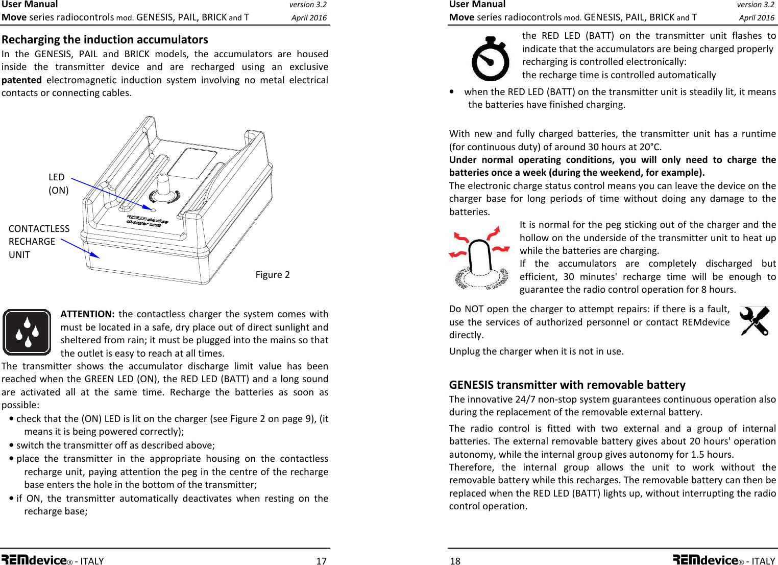 User Manual version 3.2 Move series radiocontrols mod. GENESIS, PAIL, BRICK and T April 2016 REMdevice® - ITALY    17 Recharging the induction accumulators In  the  GENESIS,  PAIL  and  BRICK  models,  the  accumulators  are  housed inside  the  transmitter  device  and  are  recharged  using  an  exclusive patented  electromagnetic  induction  system  involving  no  metal  electrical contacts or connecting cables.                   ATTENTION:  the  contactless  charger the  system  comes with must be located in a safe, dry place out of direct sunlight and sheltered from rain; it must be plugged into the mains so that the outlet is easy to reach at all times.  The  transmitter  shows  the  accumulator  discharge  limit  value  has  been reached when the GREEN LED (ON), the RED LED (BATT) and a long sound are  activated  all  at  the  same  time.  Recharge  the  batteries  as  soon  as possible: • check that the (ON) LED is lit on the charger (see Figure 2 on page 9), (it means it is being powered correctly); • switch the transmitter off as described above; • place  the  transmitter  in  the  appropriate  housing  on  the  contactless recharge unit, paying attention the peg in the centre of the recharge base enters the hole in the bottom of the transmitter; • if  ON,  the  transmitter  automatically  deactivates  when  resting  on  the recharge base;   CONTACTLESS  RECHARGE UNIT LED (ON) Figure 2 User Manual version 3.2 Move series radiocontrols mod. GENESIS, PAIL, BRICK and T April 2016 18 REMdevice® - ITALY  the  RED  LED  (BATT)  on  the  transmitter  unit  flashes  to indicate that the accumulators are being charged properly recharging is controlled electronically: the recharge time is controlled automatically • when the RED LED (BATT) on the transmitter unit is steadily lit, it means the batteries have finished charging.  With  new  and  fully  charged  batteries,  the  transmitter  unit  has  a  runtime (for continuous duty) of around 30 hours at 20°C. Under  normal  operating  conditions,  you  will  only  need  to  charge  the batteries once a week (during the weekend, for example).  The electronic charge status control means you can leave the device on the charger  base  for  long  periods  of  time  without  doing  any  damage  to  the batteries. It is normal for the peg sticking out of the charger and the hollow on the underside of the transmitter unit to heat up while the batteries are charging. If  the  accumulators  are  completely  discharged  but efficient,  30  minutes&apos;  recharge  time  will  be  enough  to guarantee the radio control operation for 8 hours. Do NOT open the charger to attempt repairs: if there is a  fault, use the  services of authorized  personnel  or contact  REMdevice directly. Unplug the charger when it is not in use.   GENESIS transmitter with removable battery The innovative 24/7 non-stop system guarantees continuous operation also during the replacement of the removable external battery. The  radio  control  is  fitted  with  two  external  and  a  group  of  internal batteries. The external removable battery gives about 20 hours&apos; operation autonomy, while the internal group gives autonomy for 1.5 hours.   Therefore,  the  internal  group  allows  the  unit  to  work  without  the removable battery while this recharges. The removable battery can then be replaced when the RED LED (BATT) lights up, without interrupting the radio control operation.   