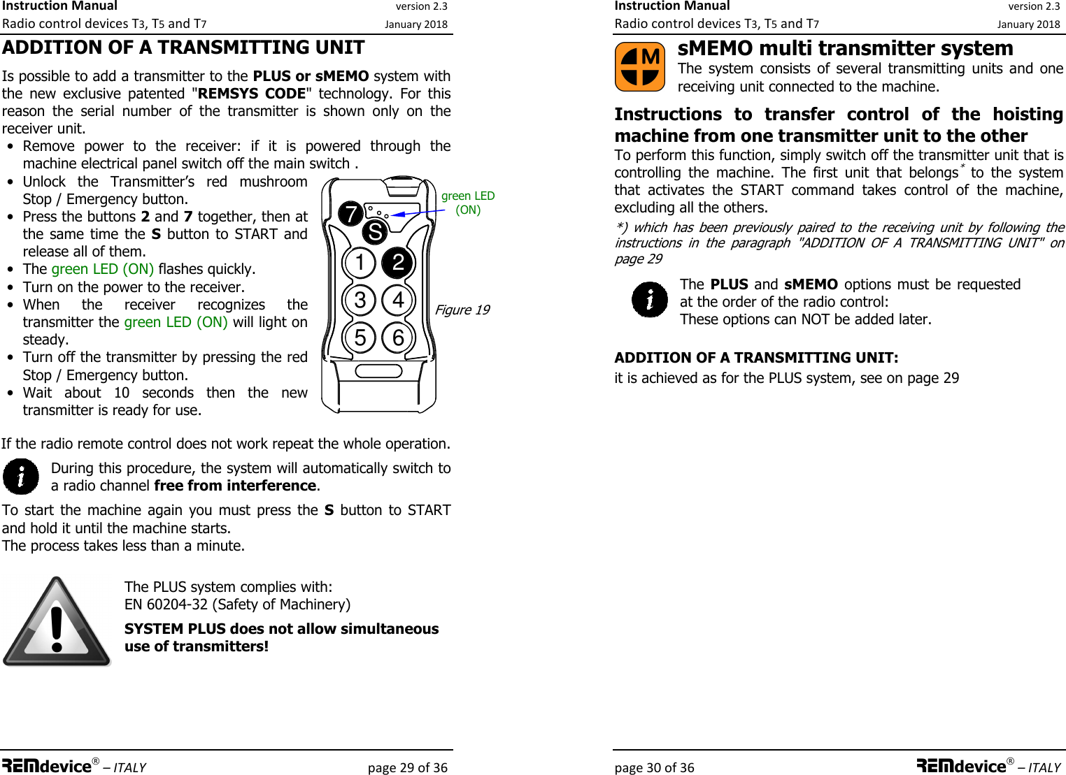 Instruction Manual version 2.3 Radio control devices T3, T5 and T7 January 2018 REMdevice® – ITALY    page 29 of 36 ADDITION OF A TRANSMITTING UNIT  Is possible to add a transmitter to the PLUS or sMEMO system with the  new  exclusive  patented &quot;REMSYS  CODE&quot;  technology.  For  this reason  the  serial  number  of  the  transmitter  is  shown  only  on  the receiver unit. • Remove  power  to  the  receiver:  if  it  is  powered  through  the machine electrical panel switch off the main switch . • Unlock  the  Transmitter’s  red  mushroom Stop / Emergency button. • Press the buttons 2 and 7 together, then at the  same  time  the  S  button to START and release all of them. • The green LED (ON) flashes quickly. • Turn on the power to the receiver. • When  the  receiver  recognizes  the transmitter the green LED (ON) will light on steady. • Turn off the transmitter by pressing the red Stop / Emergency button. • Wait  about  10  seconds  then  the  new transmitter is ready for use.    If the radio remote control does not work repeat the whole operation.  During this procedure, the system will automatically switch to a radio channel free from interference.  To  start  the  machine  again  you  must  press  the  S  button  to  START and hold it until the machine starts.  The process takes less than a minute.   The PLUS system complies with: EN 60204-32 (Safety of Machinery)  SYSTEM PLUS does not allow simultaneous use of transmitters!       1234567SFigure 19 green LED (ON) Instruction Manual version 2.3 Radio control devices T3, T5 and T7 January 2018 page 30 of 36 REMdevice® – ITALY sMEMO multi transmitter system The  system  consists  of  several  transmitting  units  and  one receiving unit connected to the machine.  Instructions  to  transfer  control  of  the  hoisting machine from one transmitter unit to the other To perform this function, simply switch off the transmitter unit that is controlling  the  machine.  The  first  unit  that  belongs*  to  the  system that  activates  the  START  command  takes  control  of  the  machine, excluding all the others. *)  which  has  been  previously  paired  to  the  receiving  unit  by  following  the instructions  in  the  paragraph  &quot;ADDITION  OF  A  TRANSMITTING  UNIT&quot;  on page 29 The PLUS and sMEMO  options must be requested at the order of the radio control: These options can NOT be added later.  ADDITION OF A TRANSMITTING UNIT: it is achieved as for the PLUS system, see on page 29  