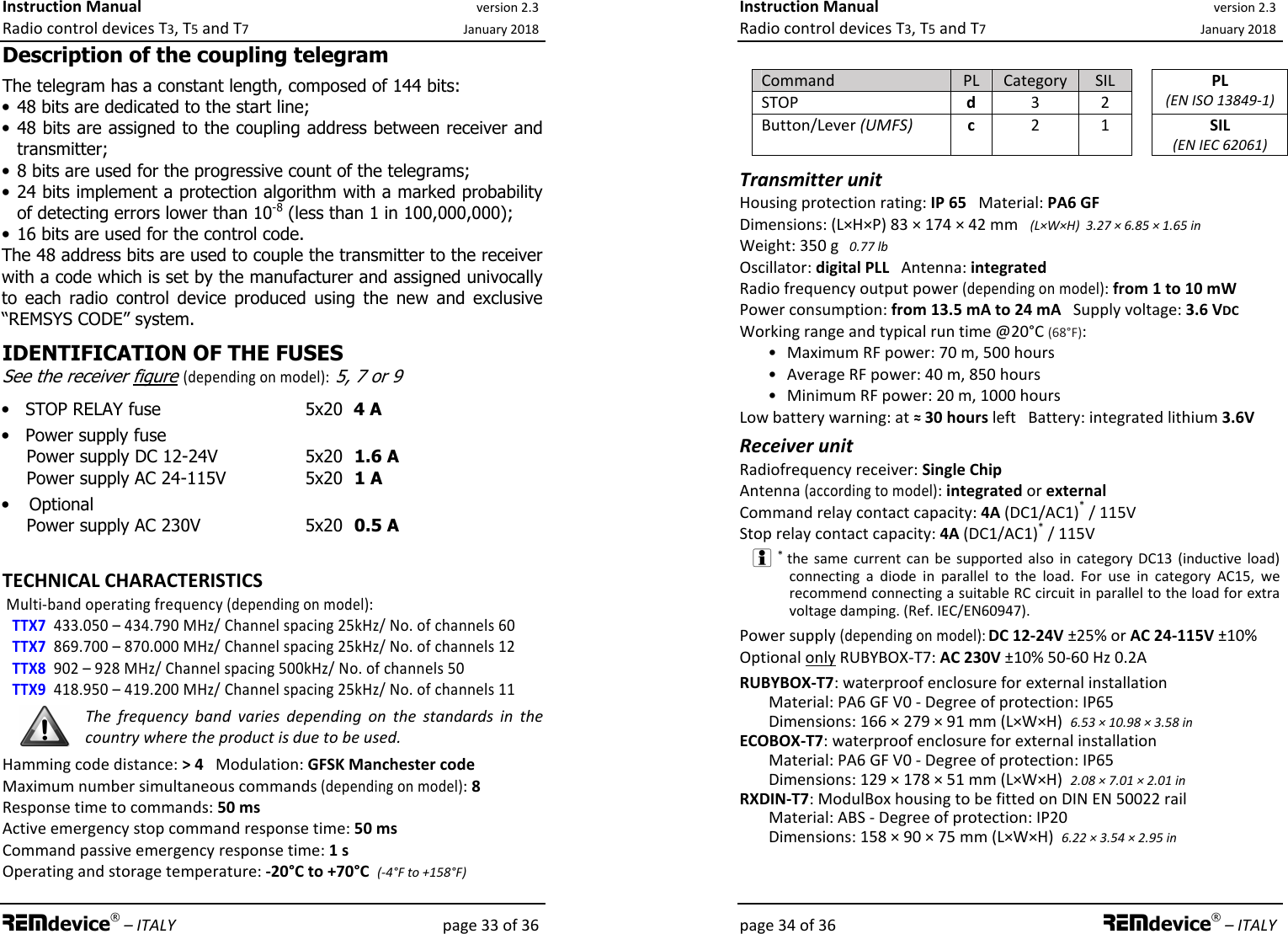 Instruction Manual version 2.3 Radio control devices T3, T5 and T7 January 2018 REMdevice® – ITALY    page 33 of 36 Description of the coupling telegram The telegram has a constant length, composed of 144 bits: • 48 bits are dedicated to the start line; • 48 bits are assigned to the coupling address between receiver and transmitter; • 8 bits are used for the progressive count of the telegrams; • 24 bits implement a protection algorithm with a marked probability of detecting errors lower than 10-8 (less than 1 in 100,000,000); • 16 bits are used for the control code. The 48 address bits are used to couple the transmitter to the receiver with a code which is set by the manufacturer and assigned univocally to  each  radio  control  device  produced  using  the  new  and  exclusive “REMSYS CODE” system.  IDENTIFICATION OF THE FUSES See the receiver figure (depending on model): 5, 7 or 9 • STOP RELAY fuse    5x20  4 A   • Power supply fuse     Power supply DC 12-24V      5x20  1.6 A Power supply AC 24-115V     5x20  1 A • Optional Power supply AC 230V    5x20  0.5 A     TECHNICAL CHARACTERISTICS  Multi-band operating frequency (depending on model): TTX7  433.050 – 434.790 MHz/ Channel spacing 25kHz/ No. of channels 60 TTX7  869.700 – 870.000 MHz/ Channel spacing 25kHz/ No. of channels 12 TTX8  902 – 928 MHz/ Channel spacing 500kHz/ No. of channels 50  TTX9  418.950 – 419.200 MHz/ Channel spacing 25kHz/ No. of channels 11 The  frequency  band  varies  depending  on  the  standards  in  the country where the product is due to be used. Hamming code distance: &gt; 4   Modulation: GFSK Manchester code  Maximum number simultaneous commands (depending on model): 8 Response time to commands: 50 ms Active emergency stop command response time: 50 ms Command passive emergency response time: 1 s  Operating and storage temperature: -20°C to +70°C  (-4°F to +158°F)     Instruction Manual version 2.3 Radio control devices T3, T5 and T7 January 2018 page 34 of 36 REMdevice® – ITALY  Command  PL  Category  SIL STOP  d  3  2 PL  (EN ISO 13849-1) Button/Lever (UMFS) c  2  1  SIL (EN IEC 62061) Transmitter unit Housing protection rating: IP 65   Material: PA6 GF Dimensions: (L×H×P) 83 × 174 × 42 mm   (L×W×H)  3.27 × 6.85 × 1.65 in Weight: 350 g   0.77 lb Oscillator: digital PLL   Antenna: integrated Radio frequency output power (depending on model): from 1 to 10 mW Power consumption: from 13.5 mA to 24 mA   Supply voltage: 3.6 VDC Working range and typical run time @20°C (68°F): •  Maximum RF power: 70 m, 500 hours •  Average RF power: 40 m, 850 hours •  Minimum RF power: 20 m, 1000 hours Low battery warning: at ≈ 30 hours left   Battery: integrated lithium 3.6V  Receiver unit Radiofrequency receiver: Single Chip Antenna (according to model): integrated or external Command relay contact capacity: 4A (DC1/AC1)* / 115V Stop relay contact capacity: 4A (DC1/AC1)* / 115V  * the same  current  can  be supported also  in  category  DC13  (inductive  load) connecting  a  diode  in  parallel  to  the  load.  For  use  in  category  AC15,  we recommend connecting a suitable RC circuit in parallel to the load for extra voltage damping. (Ref. IEC/EN60947). Power supply (depending on model): DC 12-24V ±25% or AC 24-115V ±10% Optional only RUBYBOX-T7: AC 230V ±10% 50-60 Hz 0.2A RUBYBOX-T7: waterproof enclosure for external installation Material: PA6 GF V0 - Degree of protection: IP65 Dimensions: 166 × 279 × 91 mm (L×W×H)  6.53 × 10.98 × 3.58 in ECOBOX-T7: waterproof enclosure for external installation Material: PA6 GF V0 - Degree of protection: IP65 Dimensions: 129 × 178 × 51 mm (L×W×H)  2.08 × 7.01 × 2.01 in RXDIN-T7: ModulBox housing to be fitted on DIN EN 50022 rail Material: ABS - Degree of protection: IP20 Dimensions: 158 × 90 × 75 mm (L×W×H)  6.22 × 3.54 × 2.95 in  