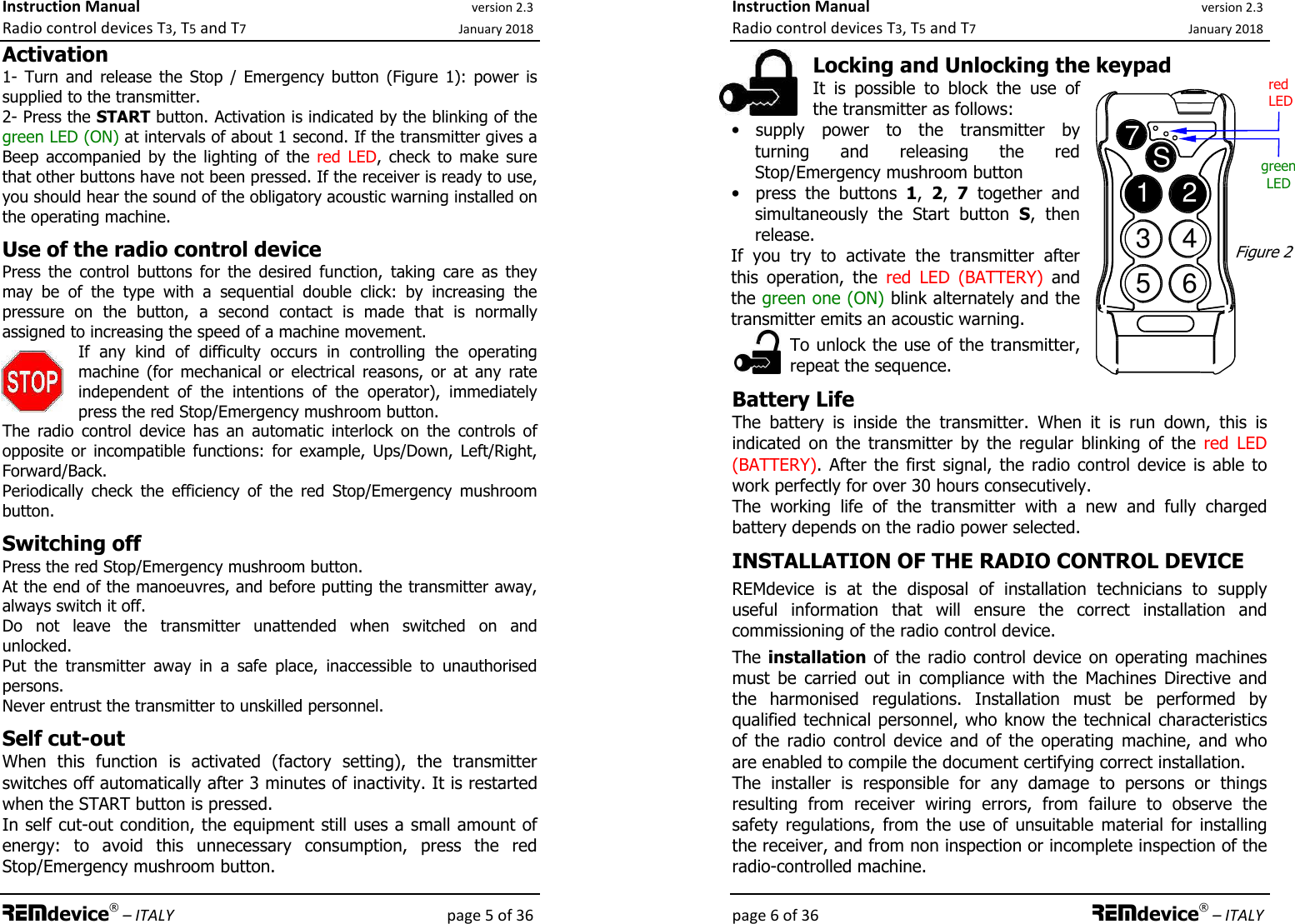 Instruction Manual version 2.3 Radio control devices T3, T5 and T7 January 2018 REMdevice® – ITALY    page 5 of 36 Activation 1-  Turn  and  release  the  Stop  /  Emergency button  (Figure  1):  power  is supplied to the transmitter. 2- Press the START button. Activation is indicated by the blinking of the green LED (ON) at intervals of about 1 second. If the transmitter gives a Beep  accompanied  by  the  lighting  of  the  red  LED,  check  to  make  sure that other buttons have not been pressed. If the receiver is ready to use, you should hear the sound of the obligatory acoustic warning installed on the operating machine.  Use of the radio control device Press  the  control  buttons  for  the  desired  function,  taking  care  as  they may  be  of  the  type  with  a  sequential  double  click:  by  increasing  the pressure  on  the  button,  a  second  contact  is  made  that  is  normally assigned to increasing the speed of a machine movement. If  any  kind  of  difficulty  occurs  in  controlling  the  operating machine  (for  mechanical  or  electrical  reasons,  or  at  any  rate independent  of  the  intentions  of  the  operator),  immediately press the red Stop/Emergency mushroom button. The  radio  control  device  has  an  automatic  interlock  on  the  controls  of opposite  or  incompatible  functions:  for  example,  Ups/Down,  Left/Right, Forward/Back. Periodically  check  the  efficiency  of  the  red  Stop/Emergency  mushroom button.  Switching off Press the red Stop/Emergency mushroom button. At the end of the manoeuvres, and before putting the transmitter away, always switch it off. Do  not  leave  the  transmitter  unattended  when  switched  on  and unlocked.  Put  the  transmitter  away  in  a  safe  place,  inaccessible  to  unauthorised persons. Never entrust the transmitter to unskilled personnel.  Self cut-out When  this  function  is  activated  (factory  setting),  the  transmitter switches off automatically after 3 minutes of inactivity. It is restarted when the START button is pressed. In self cut-out condition, the equipment still uses a small amount of energy:  to  avoid  this  unnecessary  consumption,  press  the  red Stop/Emergency mushroom button. Instruction Manual version 2.3 Radio control devices T3, T5 and T7 January 2018 page 6 of 36 REMdevice® – ITALY  Locking and Unlocking the keypad It  is  possible  to  block  the  use  of the transmitter as follows: • supply  power  to  the  transmitter  by turning  and  releasing  the  red Stop/Emergency mushroom button • press  the  buttons  1,  2,  7  together  and simultaneously  the  Start  button  S,  then release.  If  you  try  to  activate  the  transmitter  after this  operation,  the  red  LED  (BATTERY)  and the green one (ON) blink alternately and the transmitter emits an acoustic warning. To unlock the use of the transmitter, repeat the sequence.    Battery Life The  battery  is  inside  the  transmitter.  When  it  is  run  down,  this  is indicated  on  the  transmitter  by  the  regular  blinking  of  the  red  LED (BATTERY).  After  the  first  signal,  the radio control  device is able to work perfectly for over 30 hours consecutively. The  working  life  of  the  transmitter  with  a  new  and  fully  charged battery depends on the radio power selected. INSTALLATION OF THE RADIO CONTROL DEVICE REMdevice  is  at  the  disposal  of  installation  technicians  to  supply useful  information  that  will  ensure  the  correct  installation  and commissioning of the radio control device. The installation of the radio control  device  on operating machines must  be  carried  out  in  compliance  with  the  Machines  Directive  and the  harmonised  regulations.  Installation  must  be  performed  by qualified technical personnel, who know the technical characteristics of  the  radio  control  device  and  of  the  operating  machine,  and  who are enabled to compile the document certifying correct installation. The  installer  is  responsible  for  any  damage  to  persons  or  things resulting  from  receiver  wiring  errors,  from  failure  to  observe  the safety  regulations,  from  the  use  of  unsuitable  material  for  installing the receiver, and from non inspection or incomplete inspection of the radio-controlled machine.  1234567S  Figure 2 red  LED green LED 