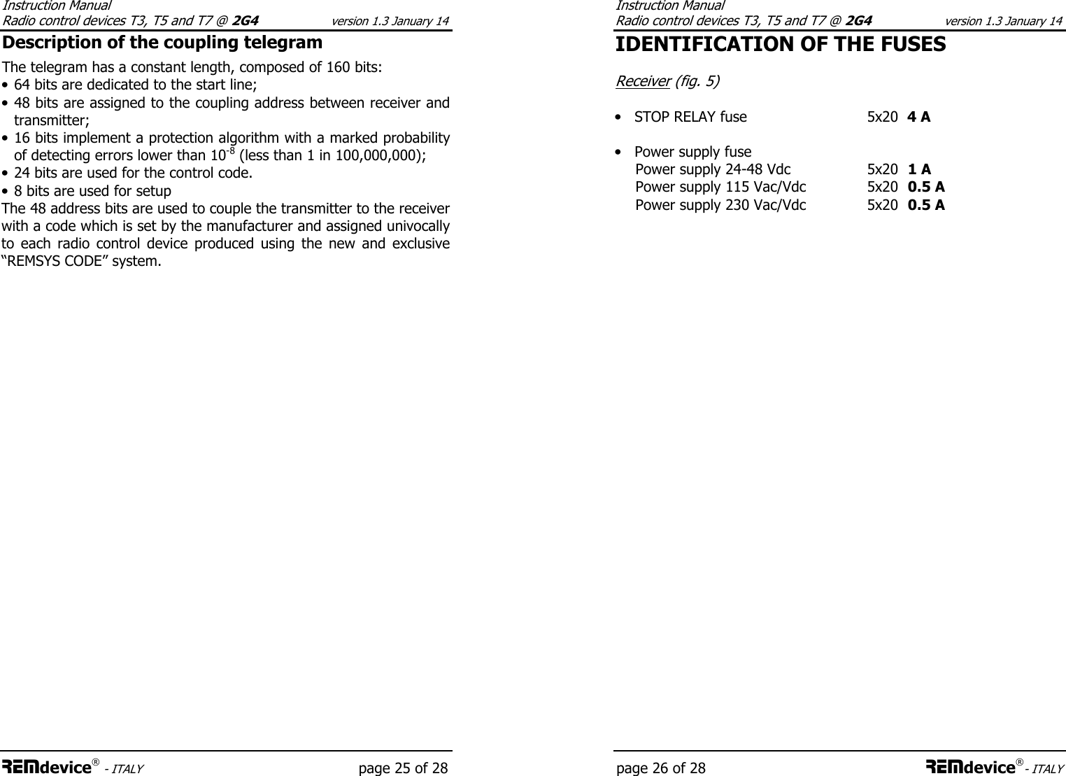 Instruction Manual  Radio control devices T3, T5 and T7 @ 2G4 version 1.3 January 14 REMdevice® - ITALY   page 25 of 28 Description of the coupling telegram The telegram has a constant length, composed of 160 bits: • 64 bits are dedicated to the start line; • 48 bits are assigned to the coupling address between receiver and transmitter; • 16 bits implement a protection algorithm with a marked probability of detecting errors lower than 10-8 (less than 1 in 100,000,000); • 24 bits are used for the control code. • 8 bits are used for setup The 48 address bits are used to couple the transmitter to the receiver with a code which is set by the manufacturer and assigned univocally to  each  radio  control  device  produced  using  the  new  and  exclusive “REMSYS CODE” system.      Instruction Manual  Radio control devices T3, T5 and T7 @ 2G4 version 1.3 January 14 page 26 of 28 REMdevice®- ITALY IDENTIFICATION OF THE FUSES  Receiver (fig. 5)  • STOP RELAY fuse    5x20  4 A    • Power supply fuse     Power supply 24-48 Vdc  5x20  1 A Power supply 115 Vac/Vdc  5x20  0.5 A   Power supply 230 Vac/Vdc  5x20  0.5 A       