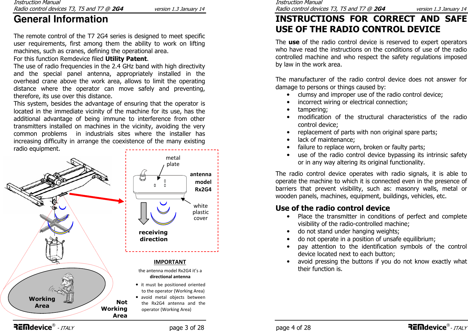 Instruction Manual  Radio control devices T3, T5 and T7 @ 2G4 version 1.3 January 14 REMdevice® - ITALY    page 3 of 28 General Information  The remote control of the T7 2G4 series is designed to meet specific user  requirements,  first  among  them  the  ability  to  work  on  lifting machines, such as cranes, defining the operational area. For this function Remdevice filed Utility Patent. The use of radio frequencies in the 2.4 GHz band with high directivity and  the  special  panel  antenna,  appropriately  installed  in  the overhead  crane  above  the  work  area,  allows  to  limit  the  operating distance  where  the  operator  can  move  safely  and  preventing, therefore, its use over this distance. This system, besides the advantage of ensuring that the operator is located in the immediate vicinity of the machine for its use, has the additional  advantage  of  being  immune  to  interference  from  other transmitters  installed  on  machines  in  the  vicinity,  avoiding  the  very common  problems    in  industrials  sites  where  the  installer  has increasing difficulty in arrange  the coexistence  of the  many existing radio equipment.  Working Area  Not Working Area antenna model Rx2G4 receiving direction white plastic cover metal plate IMPORTANT the antenna model Rx2G4 it’s a directional antenna • it  must  be  positioned  oriented to the operator (Working Area)  • avoid  metal  objects  between the  Rx2G4  antenna  and  the operator (Working Area)  Instruction Manual  Radio control devices T3, T5 and T7 @ 2G4 version 1.3 January 14 page 4 of 28 REMdevice®- ITALY INSTRUCTIONS  FOR  CORRECT  AND  SAFE USE OF THE RADIO CONTROL DEVICE  The use of the radio  control device is  reserved  to  expert  operators who have read the instructions on the conditions of use of the radio controlled machine  and who respect the safety regulations imposed by law in the work area.   The  manufacturer  of  the  radio  control  device  does  not  answer  for damage to persons or things caused by: • clumsy and improper use of the radio control device; • incorrect wiring or electrical connection; • tampering; • modification  of  the  structural  characteristics  of  the  radio control device; • replacement of parts with non original spare parts; • lack of maintenance; • failure to replace worn, broken or faulty parts; • use of the radio control  device  bypassing  its  intrinsic safety or in any way altering its original functionality.  The  radio  control  device  operates  with  radio  signals,  it  is  able  to operate the machine to which it is connected even in the presence of barriers  that  prevent  visibility,  such  as:  masonry  walls,  metal  or wooden panels, machines, equipment, buildings, vehicles, etc.  Use of the radio control device  • Place  the  transmitter  in  conditions  of  perfect  and  complete visibility of the radio-controlled machine; • do not stand under hanging weights; • do not operate in a position of unsafe equilibrium; • pay  attention  to  the  identification  symbols  of  the  control device located next to each button; • avoid pressing  the buttons  if you do  not know exactly what their function is.      