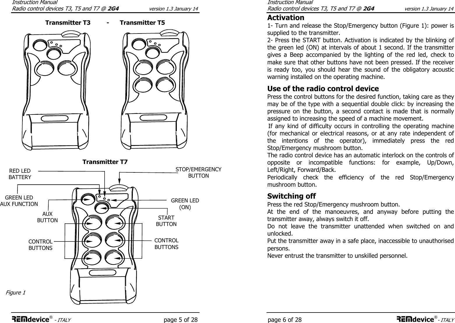 Instruction Manual  Radio control devices T3, T5 and T7 @ 2G4 version 1.3 January 14 REMdevice® - ITALY    page 5 of 28  Transmitter T3         -      Transmitter T5                   Transmitter T7         GREEN LED (ON) RED LED BATTERY STOP/EMERGENCY BUTTON START BUTTON GREEN LED AUX FUNCTION AUX BUTTON Figure 1 CONTROL BUTTONS CONTROL BUTTONS Instruction Manual  Radio control devices T3, T5 and T7 @ 2G4 version 1.3 January 14 page 6 of 28 REMdevice®- ITALY Activation 1- Turn and release the Stop/Emergency button (Figure 1): power is supplied to the transmitter. 2- Press the START button. Activation is indicated by the blinking of the green led (ON) at intervals of about 1 second. If the transmitter gives  a  Beep  accompanied  by  the  lighting  of  the  red  led,  check  to make sure that other buttons have not been pressed. If the receiver is  ready  too,  you  should  hear  the  sound  of  the  obligatory  acoustic warning installed on the operating machine.  Use of the radio control device Press the control buttons for the desired function, taking care as they may be of the type with a sequential double click: by increasing the pressure  on  the  button,  a  second  contact  is  made  that  is  normally assigned to increasing the speed of a machine movement.  If  any  kind  of  difficulty  occurs  in  controlling  the  operating  machine (for mechanical  or  electrical  reasons,  or at any rate independent of the  intentions  of  the  operator),  immediately  press  the  red Stop/Emergency mushroom button. The radio control device has an automatic interlock on the controls of opposite  or  incompatible  functions:  for  example,  Up/Down, Left/Right, Forward/Back. Periodically  check  the  efficiency  of  the  red  Stop/Emergency mushroom button.  Switching off Press the red Stop/Emergency mushroom button. At  the  end  of  the  manoeuvres,  and  anyway  before  putting  the transmitter away, always switch it off. Do  not  leave  the  transmitter  unattended  when  switched  on  and unlocked.  Put the transmitter away in a safe place, inaccessible to unauthorised persons. Never entrust the transmitter to unskilled personnel.  