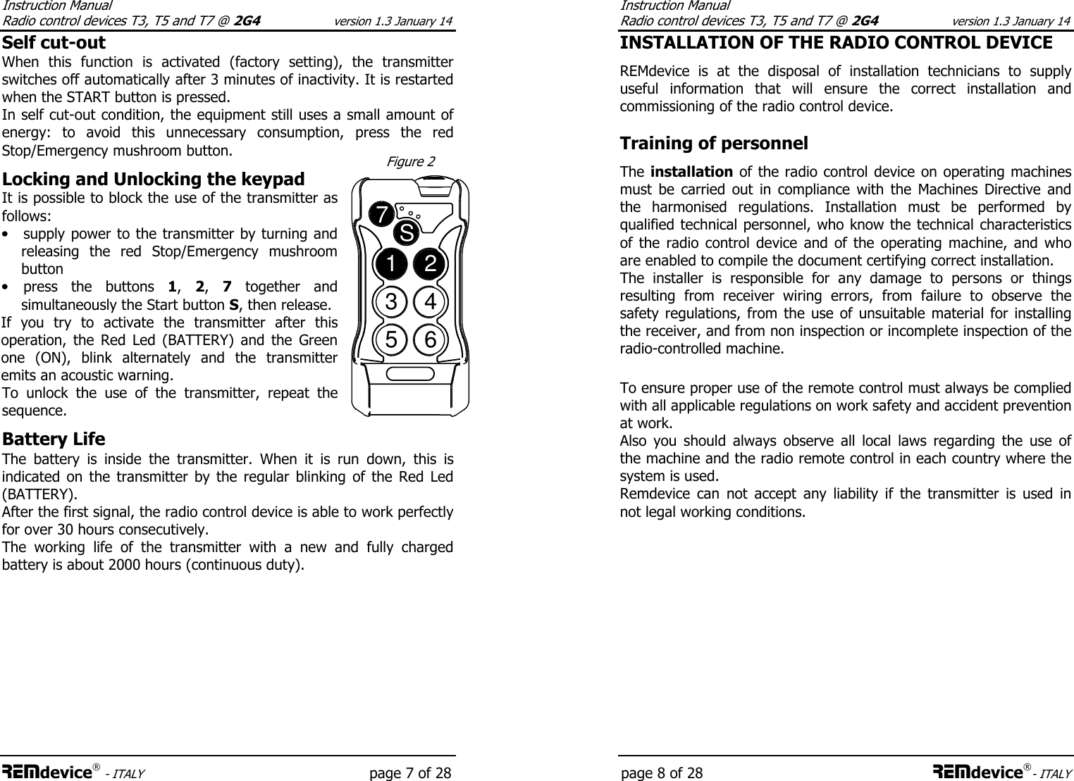 Instruction Manual  Radio control devices T3, T5 and T7 @ 2G4 version 1.3 January 14 REMdevice® - ITALY    page 7 of 28 Self cut-out When  this  function  is  activated  (factory  setting),  the  transmitter switches off automatically after 3 minutes of inactivity. It is restarted when the START button is pressed. In self cut-out condition, the equipment still uses a small amount of energy:  to  avoid  this  unnecessary  consumption,  press  the  red Stop/Emergency mushroom button.  Locking and Unlocking the keypad It is possible to block the use of the transmitter as follows: • supply power to the transmitter by turning and releasing  the  red  Stop/Emergency  mushroom button • press  the  buttons  1,  2,  7  together  and simultaneously the Start button S, then release.  If  you  try  to  activate  the  transmitter  after  this operation,  the  Red  Led  (BATTERY)  and  the  Green one  (ON),  blink  alternately  and  the  transmitter emits an acoustic warning. To  unlock  the  use  of  the  transmitter,  repeat  the sequence.    Battery Life The  battery  is  inside  the  transmitter.  When  it  is  run  down,  this  is indicated  on  the  transmitter  by  the  regular  blinking  of  the  Red  Led (BATTERY). After the first signal, the radio control device is able to work perfectly for over 30 hours consecutively. The  working  life  of  the  transmitter  with  a  new  and  fully  charged battery is about 2000 hours (continuous duty).  1234567S  Figure 2 Instruction Manual  Radio control devices T3, T5 and T7 @ 2G4 version 1.3 January 14 page 8 of 28 REMdevice®- ITALY INSTALLATION OF THE RADIO CONTROL DEVICE  REMdevice  is  at  the  disposal  of  installation  technicians  to  supply useful  information  that  will  ensure  the  correct  installation  and commissioning of the radio control device.  Training of personnel  The installation of the radio control device on operating machines must  be  carried  out  in  compliance  with  the  Machines  Directive  and the  harmonised  regulations.  Installation  must  be  performed  by qualified technical personnel, who know the technical characteristics of  the  radio  control  device  and  of  the  operating  machine,  and  who are enabled to compile the document certifying correct installation. The  installer  is  responsible  for  any  damage  to  persons  or  things resulting  from  receiver  wiring  errors,  from  failure  to  observe  the safety  regulations,  from  the  use  of unsuitable  material  for installing the receiver, and from non inspection or incomplete inspection of the radio-controlled machine.   To ensure proper use of the remote control must always be complied with all applicable regulations on work safety and accident prevention at work. Also  you  should  always  observe  all  local  laws  regarding  the  use  of the machine and the radio remote control in each country where the system is used. Remdevice  can  not  accept  any  liability  if  the  transmitter  is  used  in not legal working conditions. 