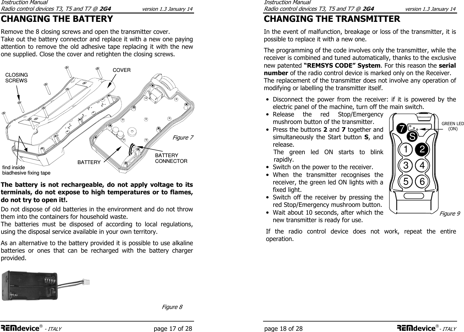 Instruction Manual  Radio control devices T3, T5 and T7 @ 2G4 version 1.3 January 14 REMdevice® - ITALY   page 17 of 28 CHANGING THE BATTERY  Remove the 8 closing screws and open the transmitter cover. Take out the battery connector and replace it with a new one paying attention to remove the old adhesive tape replacing it with the new one supplied. Close the cover and retighten the closing screws.    The  battery  is  not  rechargeable,  do  not  apply  voltage  to  its terminals, do not expose to high temperatures or to flames, do not try to open it!.  Do not dispose of old batteries in the environment and do not throw them into the containers for household waste.  The  batteries  must  be  disposed  of  according  to  local  regulations, using the disposal service available in your own territory.  As an alternative to the battery provided it is possible to use alkaline batteries  or  ones  that  can  be  recharged  with  the  battery  charger provided.  BATTERY CONNECTOR CLOSING SCREWS COVER Figure 7 BATTERY Figure 8 find inside biadhesive fixing tape Instruction Manual  Radio control devices T3, T5 and T7 @ 2G4 version 1.3 January 14 page 18 of 28 REMdevice®- ITALY CHANGING THE TRANSMITTER  In the event of malfunction, breakage or loss of the transmitter, it is possible to replace it with a new one.  The programming of the code involves only the transmitter, while the receiver is combined and tuned automatically, thanks to the exclusive new patented “REMSYS CODE” System. For this reason the serial number of the radio control device is marked only on the Receiver. The replacement of the transmitter does not involve any operation of modifying or labelling the transmitter itself.  • Disconnect  the  power  from  the  receiver:  if  it  is  powered  by  the electric panel of the machine, turn off the main switch. • Release  the  red  Stop/Emergency mushroom button of the transmitter. • Press the buttons 2 and 7 together and simultaneously  the  Start  button  S,  and release.       The  green  led  ON  starts  to  blink rapidly. • Switch on the power to the receiver. • When  the  transmitter  recognises  the receiver, the green led ON lights with a fixed light. • Switch off the  receiver  by  pressing the red Stop/Emergency mushroom button. • Wait about 10 seconds, after which the new transmitter is ready for use.  If  the  radio  control  device  does  not  work,  repeat  the  entire operation.      1234567SGREEN LED  (ON) Figure 9 