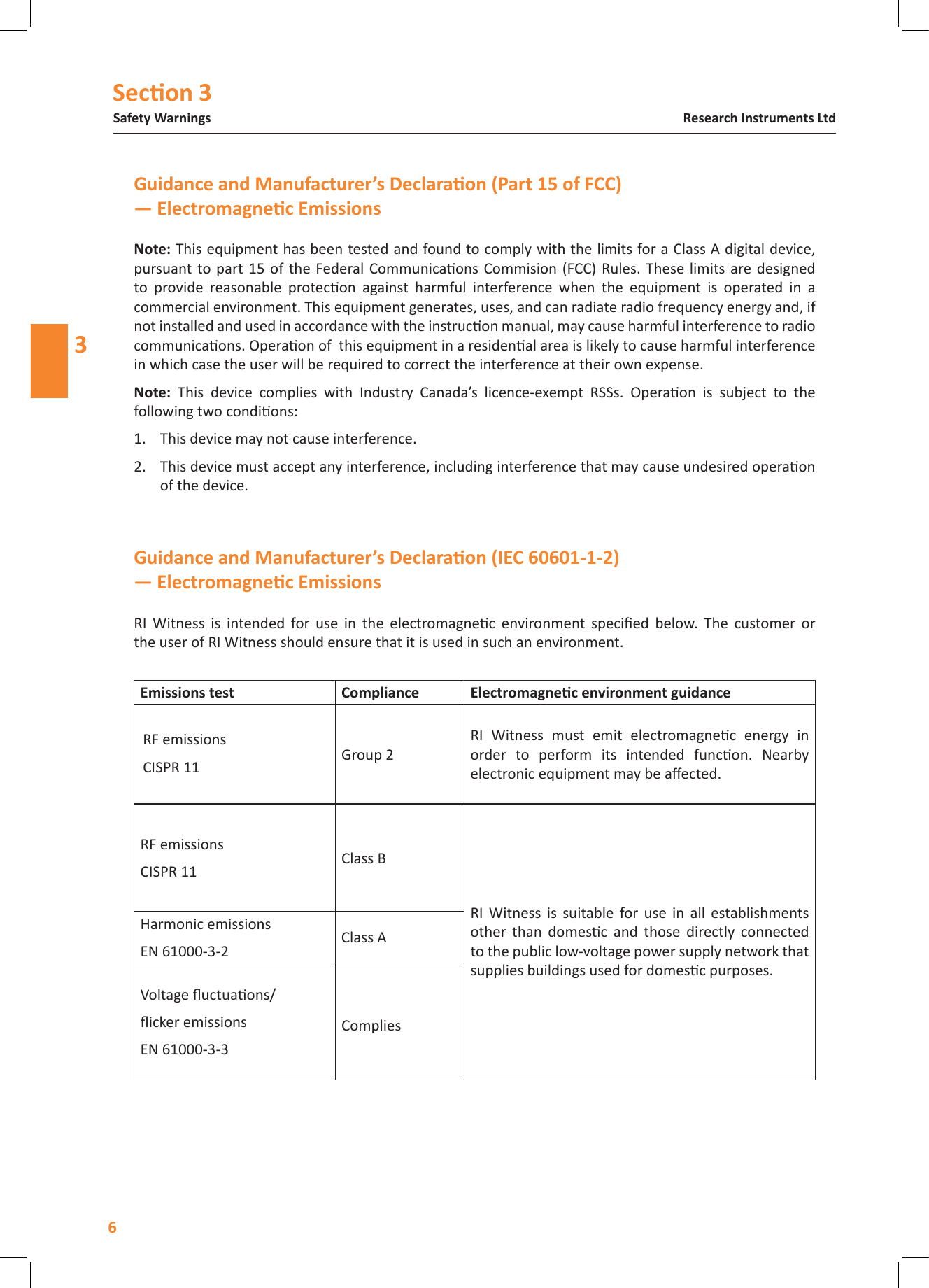 Secon 3Safety Warnings6Research Instruments Ltd3RI  Witness  is  intended  for  use  in  the  electromagnec  environment  specied  below.  The  customer  or the user of RI Witness should ensure that it is used in such an environment.Emissions test Compliance RF emissionsCISPR 11 Group 2RI  Witness  must  emit  electromagnec  energy  in order  to  perform  its  intended  funcon.  Nearby electronic equipment may be aected.RF emissionsCISPR 11 Class BRI  Witness  is  suitable  for  use  in  all  establishments other  than  domesc  and  those  directly  connected to the public low-voltage power supply network that supplies buildings used for domesc purposes.Harmonic emissionsEN 61000-3-2 Class AVoltage uctuaons/icker emissionsEN 61000-3-3CompliesNote: This equipment has been tested and found to comply with the limits for a Class A digital device, pursuant  to part 15 of the Federal  Communicaons Commision (FCC) Rules. These limits are designed to  provide  reasonable  protecon  against  harmful  interference  when  the  equipment  is  operated  in  a commercial environment. This equipment generates, uses, and can radiate radio frequency energy and, if not installed and used in accordance with the instrucon manual, may cause harmful interference to radio communicaons. Operaon of  this equipment in a residenal area is likely to cause harmful interference in which case the user will be required to correct the interference at their own expense.Note:  This  device  complies  with  Industry  Canada&rsquo;s  licence-exempt  RSSs.  Operaon  is  subject  to  the following two condions:1.  This device may not cause interference.2.  This device must accept any interference, including interference that may cause undesired operaon of the device.