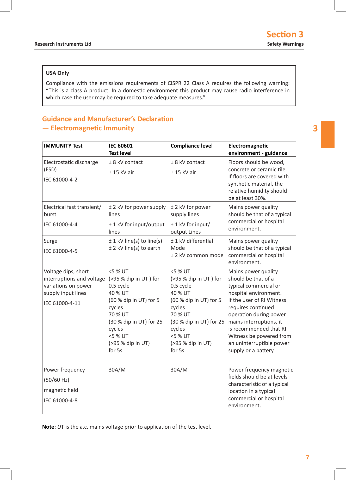 Secon 37Safety WarningsResearch Instruments Ltd3   Electrostac discharge (ESD)IEC 61000-4-2&plusmn; 8 kV contact&plusmn; 15 kV air&plusmn; 8 kV contact&plusmn; 15 kV airFloors should be wood, concrete or ceramic le. If oors are covered with synthec material, the relave humidity should be at least 30%.Electrical fast transient/burstIEC 61000-4-4&plusmn; 2 kV for power supply lines&plusmn; 1 kV for input/output lines&plusmn; 2 kV for power supply lines&plusmn; 1 kV for input/output LinesMains power quality should be that of a typical commercial or hospital environment.SurgeIEC 61000-4-5&plusmn; 1 kV line(s) to line(s) &plusmn; 2 kV line(s) to earth&plusmn; 1 kV dierenal Mode &plusmn; 2 kV common modeMains power quality should be that of a typical commercial or hospital environment.Voltage dips, short interrupons and voltage variaons on power supply input linesIEC 61000-4-11<5 % UT (>95 % dip in UT ) for 0.5 cycle 40 % UT (60 % dip in UT) for 5 cycles 70 % UT (30 % dip in UT) for 25 cycles <5 % UT (>95 % dip in UT) for 5s<5 % UT (>95 % dip in UT ) for 0.5 cycle 40 % UT (60 % dip in UT) for 5 cycles 70 % UT (30 % dip in UT) for 25 cycles <5 % UT (>95 % dip in UT) for 5sMains power quality should be that of a typical commercial or hospital environment. If the user of RI Witness requires connued operaon during power mains interrupons, it is recommended that RI Witness be powered from an uninterrupble power supply or a baery.Power frequency(50/60 Hz)magnec eldIEC 61000-4-830A/M 30A/M Power frequency magnec elds should be at levels characterisc of a typical locaon in a typical commercial or hospital environment.Note: UT is the a.c. mains voltage prior to applicaon of the test level.Compliance  with  the  emissions  requirements  of  CISPR  22  Class  A  requires  the  following  warning:  &ldquo;This is a class A product. In a domesc environment this product may cause radio interference in which case the user may be required to take adequate measures.&rdquo;