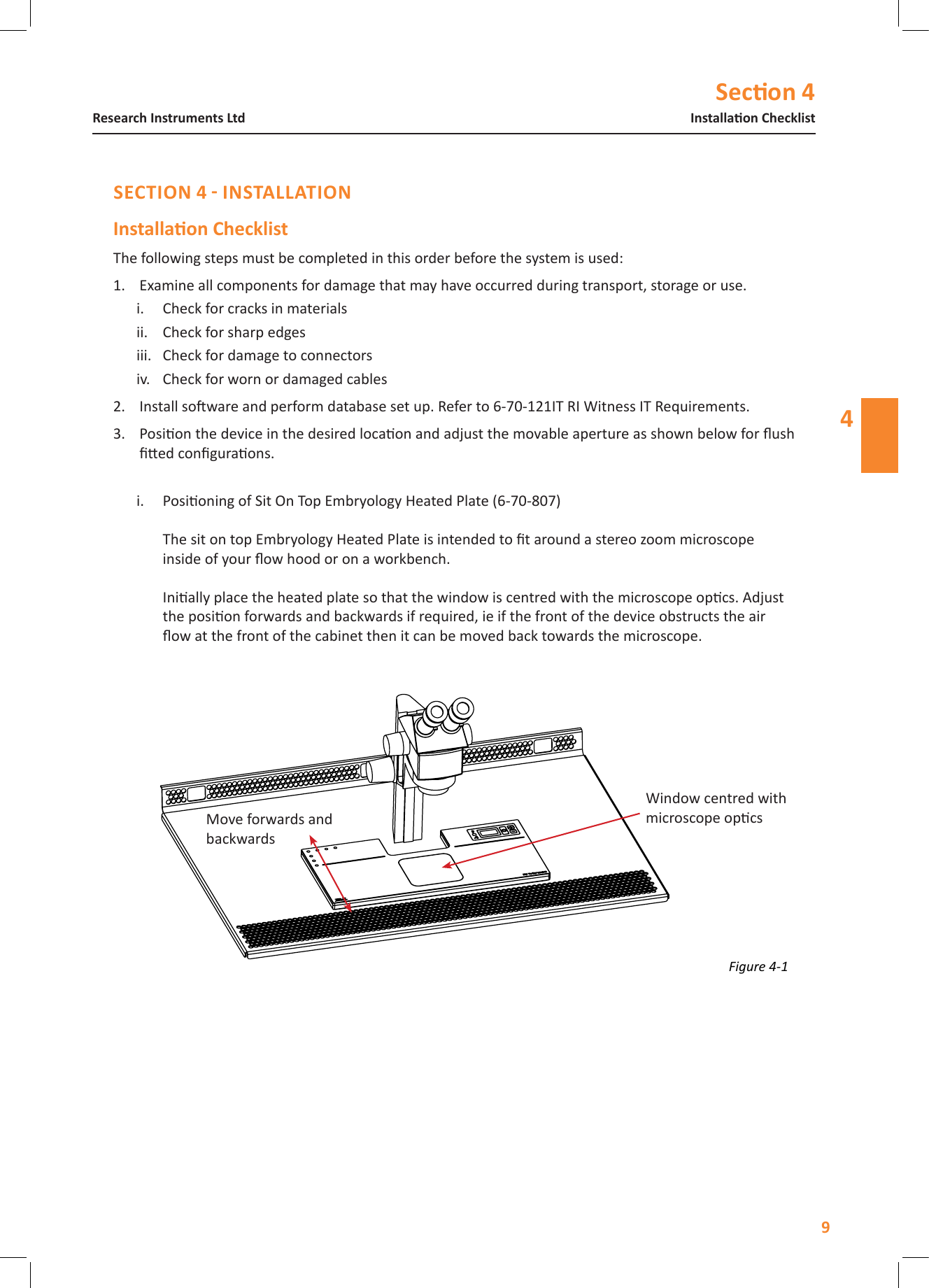 Secon 4Installaon ChecklistResearch Instruments Ltd4The following steps must be completed in this order before the system is used: 1.  Examine all components for damage that may have occurred during transport, storage or use.i.  Check for cracks in materialsii.  Check for sharp edgesiii.  Check for damage to connectorsiv.  Check for worn or damaged cables2.  Install soware and perform database set up. Refer to 6-70-121IT RI Witness IT Requirements.3.  Posion the device in the desired locaon and adjust the movable aperture as shown below for ush ed conguraons.i.  Posioning of Sit On Top Embryology Heated Plate (6-70-807)  The sit on top Embryology Heated Plate is intended to t around a stereo zoom microscope inside of your ow hood or on a workbench.  Inially place the heated plate so that the window is centred with the microscope opcs. Adjust the posion forwards and backwards if required, ie if the front of the device obstructs the air ow at the front of the cabinet then it can be moved back towards the microscope. Figure 4-1 Window centred with microscope opcsMove forwards and backwards