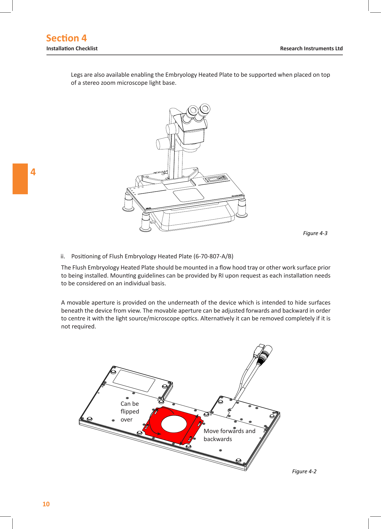 Secon 4Installaon ChecklistResearch Instruments Ltd4Legs are also available enabling the Embryology Heated Plate to be supported when placed on top of a stereo zoom microscope light base.Figure 4-2 Move forwards and backwardsCan be ipped overFigure 4-3 ii.  Posioning of Flush Embryology Heated Plate (6-70-807-A/B)The Flush Embryology Heated Plate should be mounted in a ow hood tray or other work surface prior to being installed. Mounng guidelines can be provided by RI upon request as each installaon needs to be considered on an individual basis.  A movable aperture is provided on the underneath of the device which is intended to hide surfaces beneath the device from view. The movable aperture can be adjusted forwards and backward in order to centre it with the light source/microscope opcs. Alternavely it can be removed completely if it is not required.