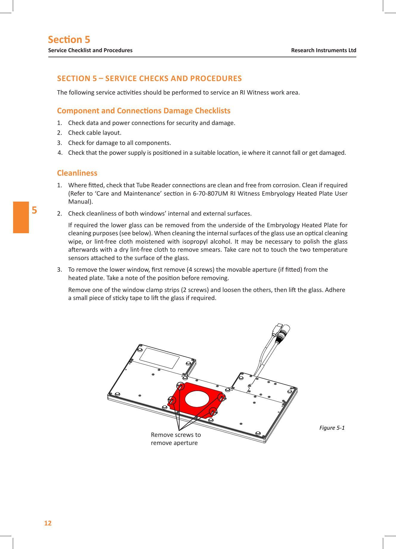 Secon 5Service Checklist and Procedures12Research Instruments Ltd5The following service acvies should be performed to service an RI Witness work area.1.  Check data and power connecons for security and damage. 2.  Check cable layout. 3.  Check for damage to all components.4.  Check that the power supply is posioned in a suitable locaon, ie where it cannot fall or get damaged.Cleanliness1.  Where ed, check that Tube Reader connecons are clean and free from corrosion. Clean if required (Refer to &lsquo;Care and Maintenance&rsquo; secon in 6-70-807UM RI Witness Embryology Heated Plate User Manual).2.  Check cleanliness of both windows&rsquo; internal and external surfaces. If required the lower glass can be removed from the underside of the Embryology Heated Plate for cleaning purposes (see below). When cleaning the internal surfaces of the glass use an opcal cleaning wipe,  or  lint-free  cloth  moistened  with  isopropyl  alcohol.  It  may  be  necessary  to  polish  the  glass aerwards with a dry lint-free cloth to remove smears. Take care not to touch the two temperature sensors aached to the surface of the glass.3.  To remove the lower window, rst remove (4 screws) the movable aperture (if ed) from the heated plate. Take a note of the posion before removing.  Remove one of the window clamp strips (2 screws) and loosen the others, then li the glass. Adhere a small piece of scky tape to li the glass if required.Figure 5-1 Remove screws to remove aperture