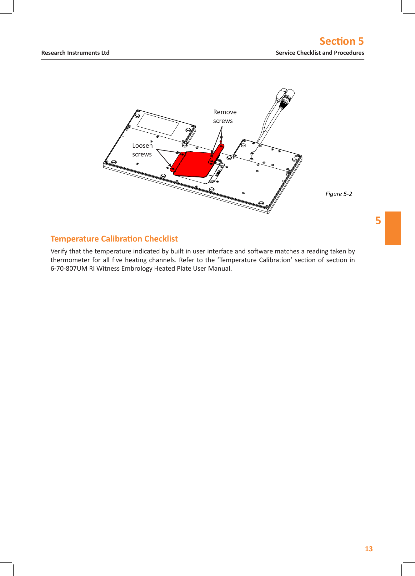 Secon 513Service Checklist and ProceduresResearch Instruments Ltd5Verify that the temperature indicated by built in user interface and soware matches a reading taken by thermometer for  all  ve heang channels. Refer to the &lsquo;Temperature  Calibraon&rsquo; secon of secon  in  6-70-807UM RI Witness Embrology Heated Plate User Manual.Figure 5-2 Loosen screwsRemove screws