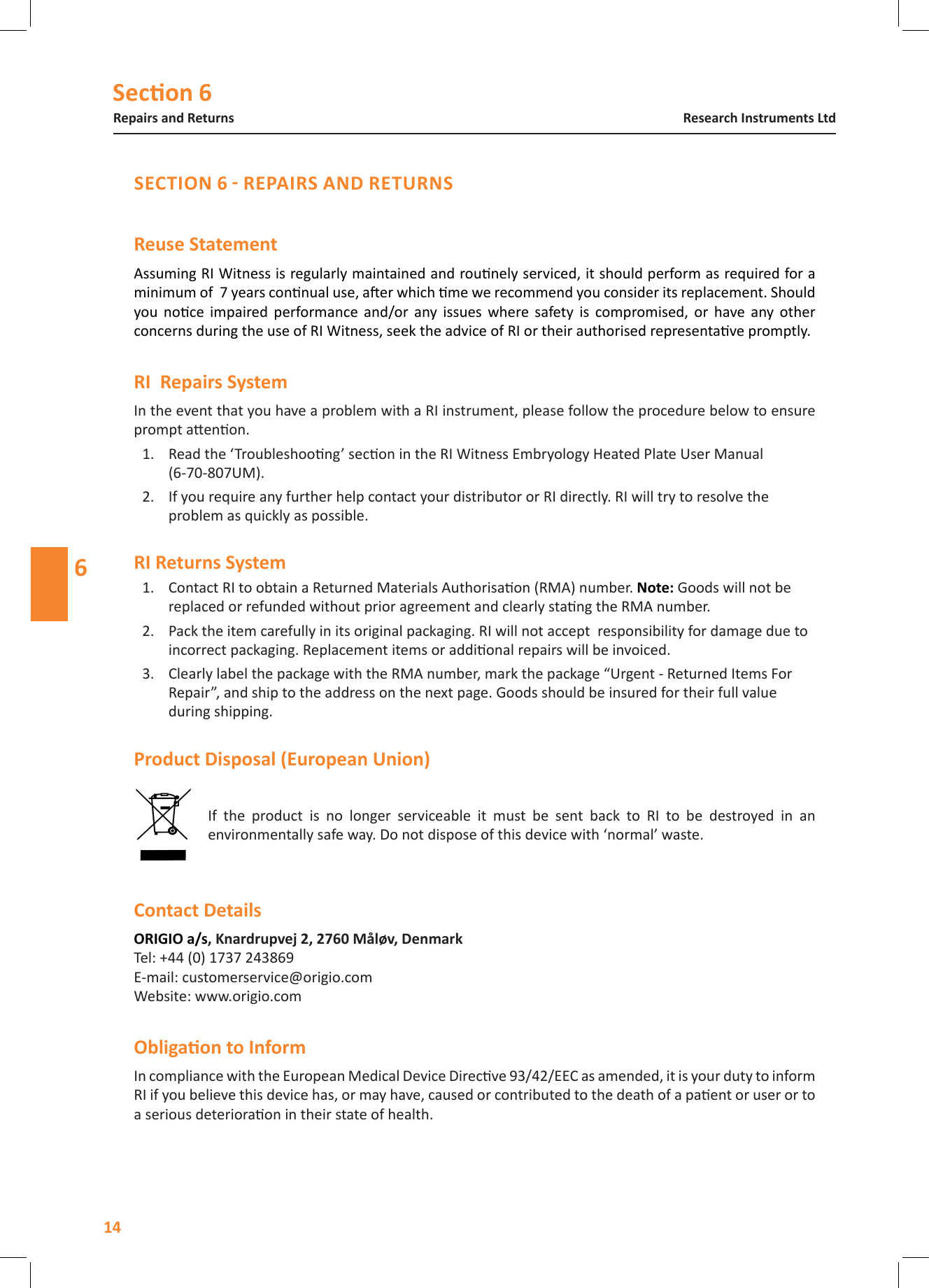 Secon 6Repairs and Returns14Research Instruments Ltd6Reuse StatementAssuming RI Witness is regularly maintained and rounely serviced, it should perform as required for a minimum of  7 years connual use, aer which me we recommend you consider its replacement. Should you  noce  impaired  performance  and/or  any  issues  where  safety  is  compromised,  or  have  any  other concerns during the use of RI Witness, seek the advice of RI or their authorised representave promptly. In the event that you have a problem with a RI instrument, please follow the procedure below to ensure prompt aenon.1.  Read the &lsquo;Troubleshoong&rsquo; secon in the RI Witness Embryology Heated Plate User Manual  (6-70-807UM).2.  If you require any further help contact your distributor or RI directly. RI will try to resolve the problem as quickly as possible.1.  Contact RI to obtain a Returned Materials Authorisaon (RMA) number. Note: Goods will not be replaced or refunded without prior agreement and clearly stang the RMA number.2.  Pack the item carefully in its original packaging. RI will not accept  responsibility for damage due to incorrect packaging. Replacement items or addional repairs will be invoiced.3.  Clearly label the package with the RMA number, mark the package &ldquo;Urgent - Returned Items For Repair&rdquo;, and ship to the address on the next page. Goods should be insured for their full value during shipping. If  the  product  is  no  longer  serviceable  it  must  be  sent  back  to  RI  to  be  destroyed  in  an environmentally safe way. Do not dispose of this device with &lsquo;normal&rsquo; waste. Tel: +44 (0) 1737 243869 E-mail: customerservice@origio.com Website: www.origio.comIn compliance with the European Medical Device Direcve 93/42/EEC as amended, it is your duty to inform RI if you believe this device has, or may have, caused or contributed to the death of a paent or user or to a serious deterioraon in their state of health. 