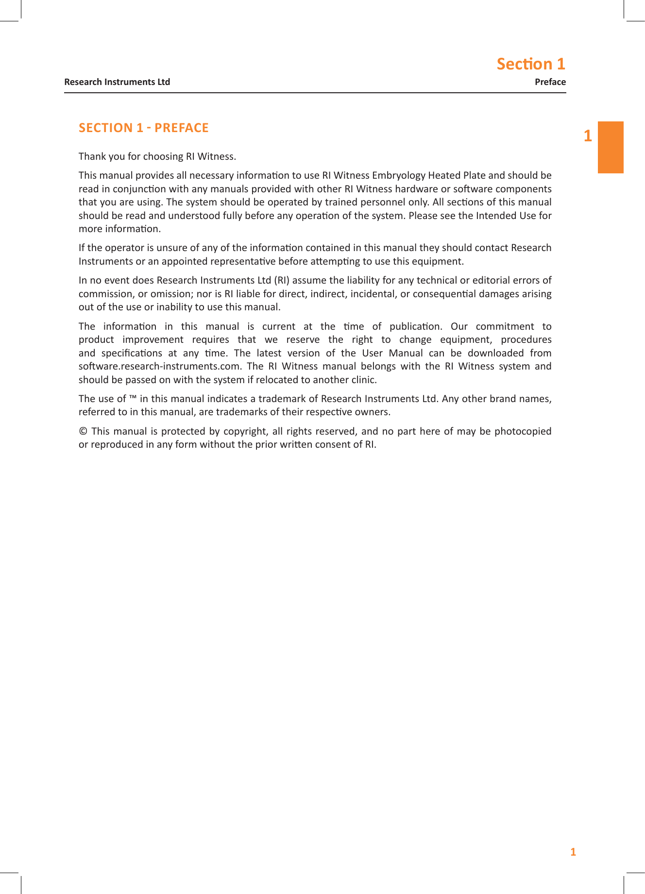 Secon 111PrefaceResearch Instruments LtdThank you for choosing RI Witness.This manual provides all necessary informaon to use RI Witness Embryology Heated Plate and should be read in conjuncon with any manuals provided with other RI Witness hardware or soware components that you are using. The system should be operated by trained personnel only. All secons of this manual should be read and understood fully before any operaon of the system. Please see the Intended Use for more informaon.If the operator is unsure of any of the informaon contained in this manual they should contact Research Instruments or an appointed representave before aempng to use this equipment.In no event does Research Instruments Ltd (RI) assume the liability for any technical or editorial errors of commission, or omission; nor is RI liable for direct, indirect, incidental, or consequenal damages arising out of the use or inability to use this manual.The  informaon  in  this  manual  is  current  at  the  me  of  publicaon.  Our  commitment  to product  improvement  requires  that  we  reserve  the  right  to  change  equipment,  procedures and  specicaons  at  any  me.  The  latest  version  of  the  User  Manual  can  be  downloaded  from  soware.research-instruments.com.  The  RI  Witness  manual  belongs  with  the  RI  Witness  system  and should be passed on with the system if relocated to another clinic.The use of &trade; in this manual indicates a trademark of Research Instruments Ltd. Any other brand names, referred to in this manual, are trademarks of their respecve owners.&copy; This manual is protected by copyright, all  rights reserved, and no part here of  may be photocopied or reproduced in any form without the prior wrien consent of RI.