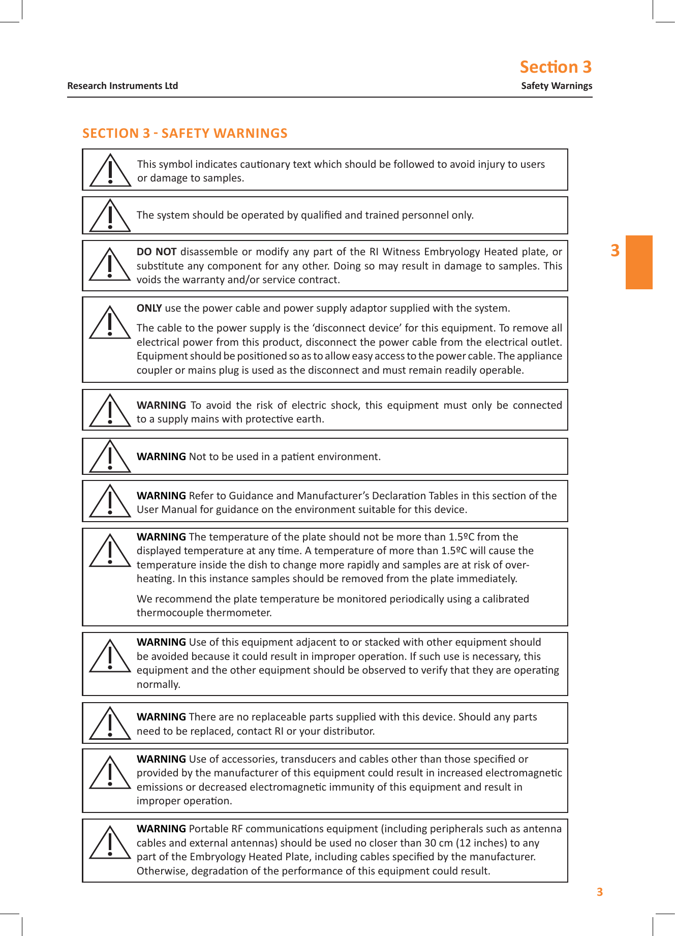 Secon 33Safety WarningsResearch Instruments Ltd3disassemble or modify any part  of the RI Witness Embryology Heated plate,  or substute any component for any other. Doing so may result in damage to samples. This voids the warranty and/or service contract.  To  avoid  the  risk  of  electric  shock,  this  equipment  must  only  be  connected  to a supply mains with protecve earth. use the power cable and power supply adaptor supplied with the system.The cable to the power supply is the &lsquo;disconnect device&rsquo; for this equipment. To remove all electrical power from this product, disconnect the power cable from the electrical outlet. Equipment should be posioned so as to allow easy access to the power cable. The appliance coupler or mains plug is used as the disconnect and must remain readily operable.Not to be used in a paent environment. The system should be operated by qualied and trained personnel only.This symbol indicates cauonary text which should be followed to avoid injury to users  or damage to samples. Refer to Guidance and Manufacturer&rsquo;s Declaraon Tables in this secon of the User Manual for guidance on the environment suitable for this device. Use of this equipment adjacent to or stacked with other equipment should be avoided because it could result in improper operaon. If such use is necessary, this equipment and the other equipment should be observed to verify that they are operang normally. The temperature of the plate should not be more than 1.5&ordm;C from the displayed temperature at any me. A temperature of more than 1.5&ordm;C will cause the temperature inside the dish to change more rapidly and samples are at risk of over-heang. In this instance samples should be removed from the plate immediately.  We recommend the plate temperature be monitored periodically using a calibrated thermocouple thermometer. There are no replaceable parts supplied with this device. Should any parts need to be replaced, contact RI or your distributor.  Use of accessories, transducers and cables other than those specied or provided by the manufacturer of this equipment could result in increased electromagnec emissions or decreased electromagnec immunity of this equipment and result in improper operaon. Portable RF communicaons equipment (including peripherals such as antenna cables and external antennas) should be used no closer than 30 cm (12 inches) to any part of the Embryology Heated Plate, including cables specied by the manufacturer. Otherwise, degradaon of the performance of this equipment could result. 