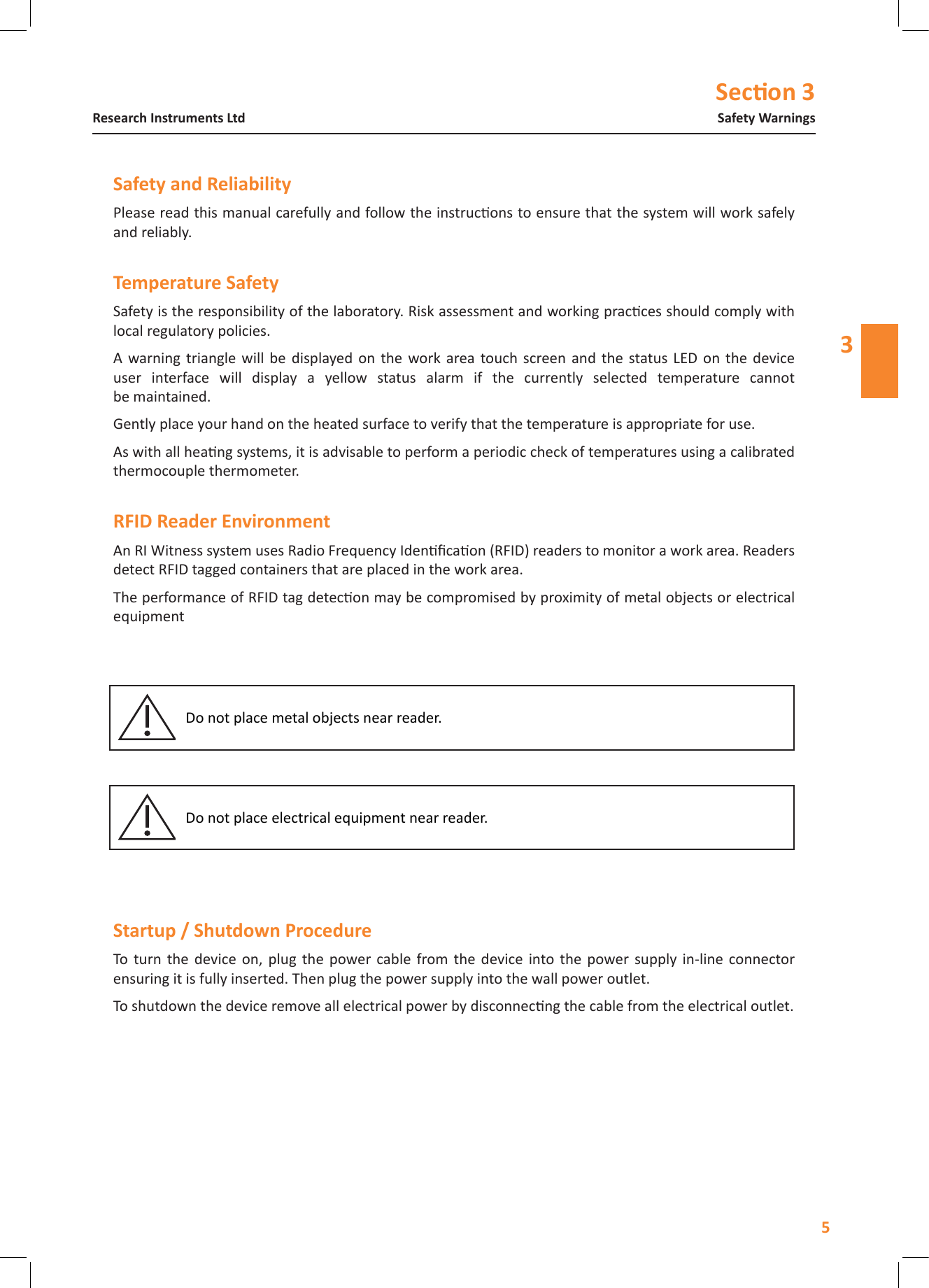 Secon 35Safety WarningsResearch Instruments Ltd3Please read this manual carefully and follow the instrucons to ensure that the system will work safely and reliably.Safety is the responsibility of the laboratory. Risk assessment and working pracces should comply with local regulatory policies.A  warning  triangle  will  be  displayed on  the  work  area touch  screen  and  the  status LED  on  the  device user  interface  will  display  a  yellow  status  alarm  if  the  currently  selected  temperature  cannot be maintained.Gently place your hand on the heated surface to verify that the temperature is appropriate for use.As with all heang systems, it is advisable to perform a periodic check of temperatures using a calibrated thermocouple thermometer.An RI Witness system uses Radio Frequency Idencaon (RFID) readers to monitor a work area. Readers detect RFID tagged containers that are placed in the work area.The performance of RFID tag detecon may be compromised by proximity of metal objects or electrical equipmentDo not place metal objects near reader.Do not place electrical equipment near reader. To  turn  the  device  on,  plug  the  power  cable  from  the  device  into  the  power  supply  in-line  connector ensuring it is fully inserted. Then plug the power supply into the wall power outlet.To shutdown the device remove all electrical power by disconnecng the cable from the electrical outlet.