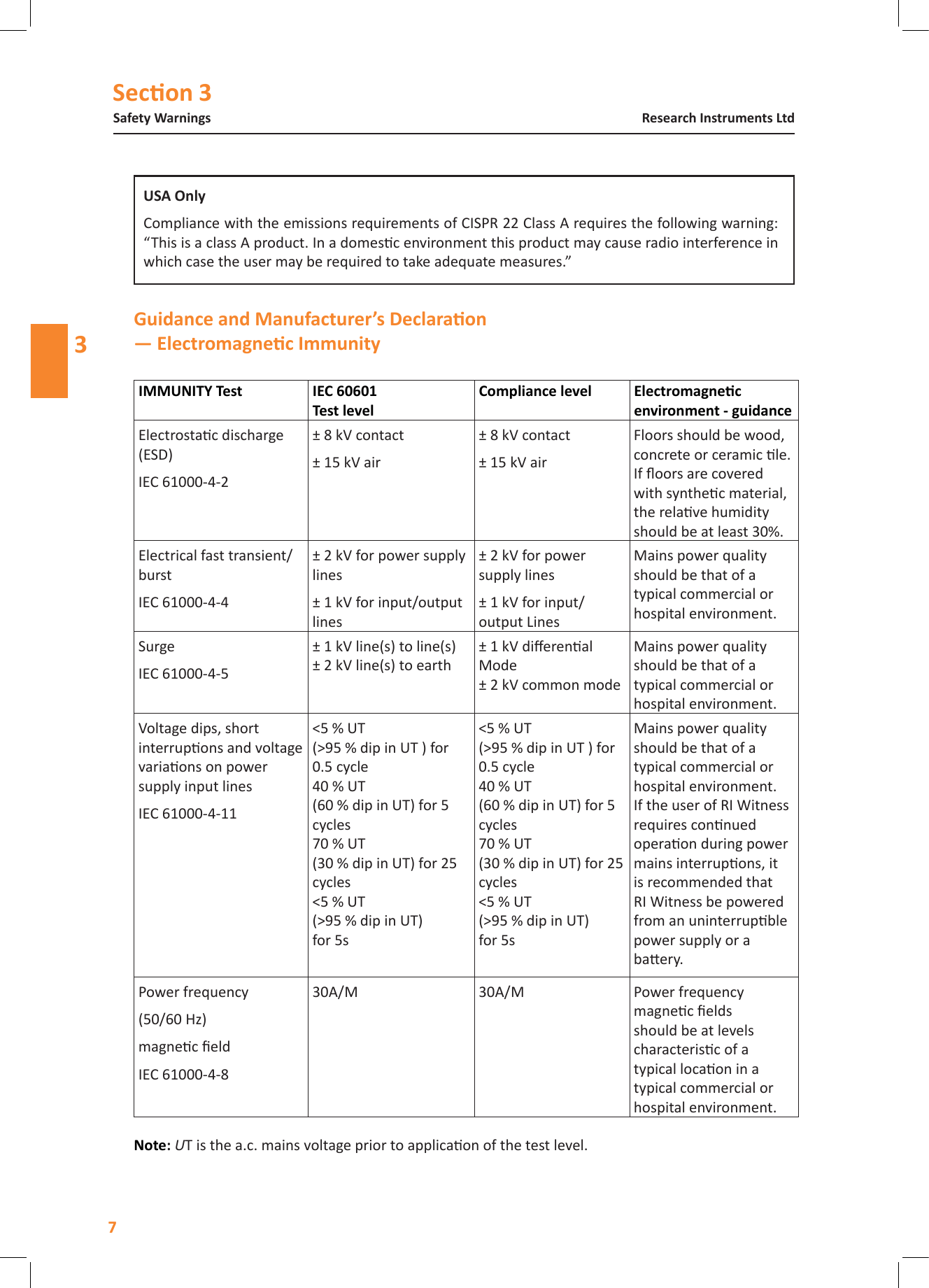 Secon 3Safety WarningsResearch Instruments Ltd3   Electrostac discharge (ESD)IEC 61000-4-2&plusmn; 8 kV contact&plusmn; 15 kV air&plusmn; 8 kV contact&plusmn; 15 kV airFloors should be wood, concrete or ceramic le. If oors are covered with synthec material, the relave humidity should be at least 30%.Electrical fast transient/burstIEC 61000-4-4&plusmn; 2 kV for power supply lines&plusmn; 1 kV for input/output lines&plusmn; 2 kV for power supply lines&plusmn; 1 kV for input/output LinesMains power quality should be that of a typical commercial or hospital environment.SurgeIEC 61000-4-5&plusmn; 1 kV line(s) to line(s) &plusmn; 2 kV line(s) to earth&plusmn; 1 kV dierenal Mode &plusmn; 2 kV common modeMains power quality should be that of a typical commercial or hospital environment.Voltage dips, short interrupons and voltage variaons on power supply input linesIEC 61000-4-11<5 % UT (>95 % dip in UT ) for 0.5 cycle 40 % UT (60 % dip in UT) for 5 cycles 70 % UT (30 % dip in UT) for 25 cycles <5 % UT (>95 % dip in UT) for 5s<5 % UT (>95 % dip in UT ) for 0.5 cycle 40 % UT (60 % dip in UT) for 5 cycles 70 % UT (30 % dip in UT) for 25 cycles <5 % UT (>95 % dip in UT) for 5sMains power quality should be that of a typical commercial or hospital environment. If the user of RI Witness requires connued operaon during power mains interrupons, it is recommended that RI Witness be powered from an uninterrupble power supply or a baery.Power frequency(50/60 Hz)magnec eldIEC 61000-4-830A/M30A/MPower frequency magnec elds should be at levels characterisc of a typical locaon in a typical commercial or hospital environment.NoteUT is the a.c. mains voltage prior to applicaon of the test level.Compliance with the emissions requirements of CISPR 22 Class A requires the following warning: &ldquo;This is a class A product. In a domesc environment this product may cause radio interference in which case the user may be required to take adequate measures.&rdquo;