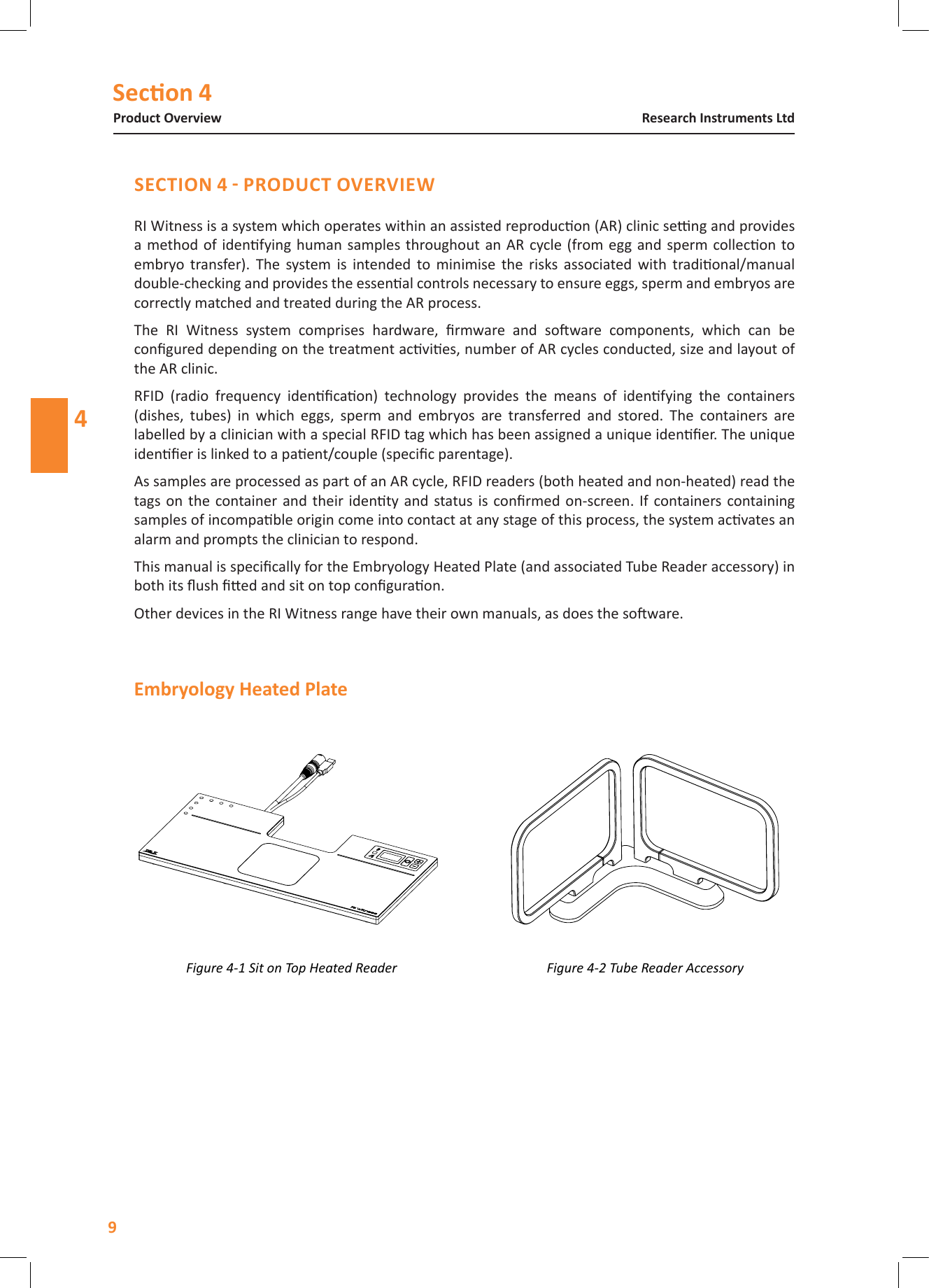 Secon 4Product OverviewResearch Instruments Ltd4RI Witness is a system which operates within an assisted reproducon (AR) clinic seng and provides a method of  idenfying human  samples throughout an AR  cycle (from egg and  sperm collecon to embryo  transfer).  The  system  is  intended  to  minimise  the  risks  associated  with  tradional/manual double-checking and provides the essenal controls necessary to ensure eggs, sperm and embryos are correctly matched and treated during the AR process.The  RI  Witness  system  comprises  hardware,  rmware  and  soware  components,  which  can  be congured depending on the treatment acvies, number of AR cycles conducted, size and layout of the AR clinic.RFID  (radio  frequency  idencaon)  technology  provides  the  means  of  idenfying  the  containers (dishes,  tubes)  in  which  eggs,  sperm  and  embryos  are  transferred  and  stored.  The  containers  are labelled by a clinician with a special RFID tag which has been assigned a unique idener. The unique idener is linked to a paent/couple (specic parentage).As samples are processed as part of an AR cycle, RFID readers (both heated and non-heated) read the tags on  the container and  their identy and  status is  conrmed on-screen. If containers containing samples of incompable origin come into contact at any stage of this process, the system acvates an alarm and prompts the clinician to respond.This manual is specically for the Embryology Heated Plate (and associated Tube Reader accessory) in both its ush ed and sit on top conguraon.Other devices in the RI Witness range have their own manuals, as does the soware.Figure 4-1 Sit on Top Heated Reader Figure 4-2 Tube Reader Accessory