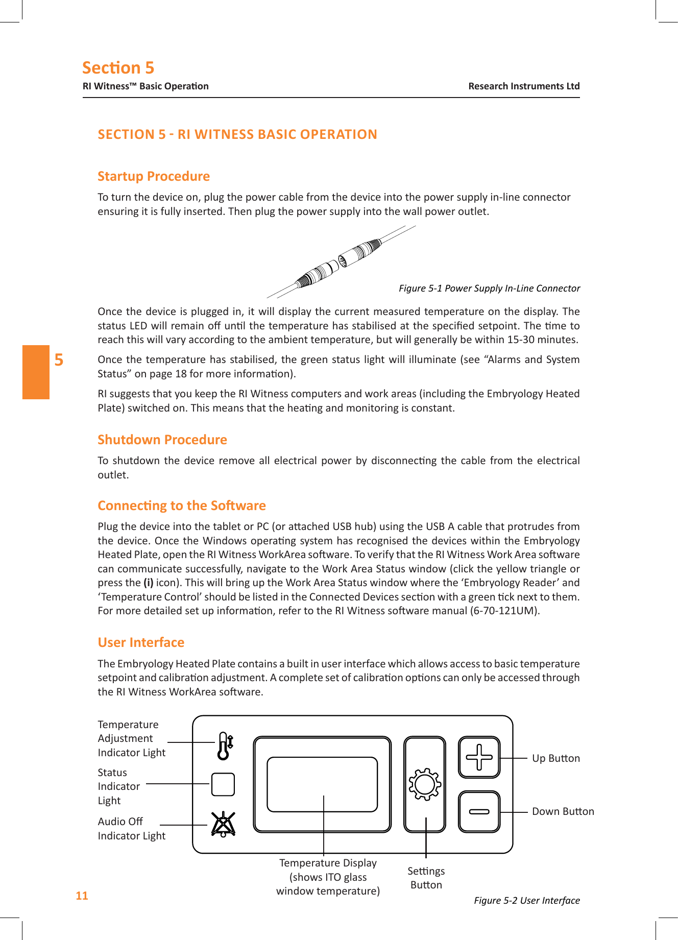Secon 5RI Witness&trade; Basic Operaon11Research Instruments Ltd5Startup ProcedureTo turn the device on, plug the power cable from the device into the power supply in-line connector ensuring it is fully inserted. Then plug the power supply into the wall power outlet. Once the device is plugged in, it will display the current measured temperature on the  display. The status LED will remain o unl the temperature has stabilised at the specied setpoint. The me to reach this will vary according to the ambient temperature, but will generally be within 15-30 minutes.Once the temperature has stabilised, the  green status light will  illuminate (see &ldquo;Alarms and System Status&rdquo; on page 18 for more informaon).RI suggests that you keep the RI Witness computers and work areas (including the Embryology Heated Plate) switched on. This means that the heang and monitoring is constant.Shutdown ProcedureTo  shutdown the  device  remove  all  electrical  power  by  disconnecng  the  cable from the  electrical outlet.Plug the device into the tablet or PC (or aached USB hub) using the USB A cable that protrudes from the device. Once the Windows operang system has recognised the devices within the Embryology Heated Plate, open the RI Witness WorkArea soware. To verify that the RI Witness Work Area soware can communicate successfully, navigate to the Work Area Status window (click the yellow triangle or press the icon). This will bring up the Work Area Status window where the &lsquo;Embryology Reader&rsquo; and &lsquo;Temperature Control&rsquo; should be listed in the Connected Devices secon with a green ck next to them. For more detailed set up informaon, refer to the RI Witness soware manual (6-70-121UM).The Embryology Heated Plate contains a built in user interface which allows access to basic temperature setpoint and calibraon adjustment. A complete set of calibraon opons can only be accessed through the RI Witness WorkArea soware. Temperature Adjustment  Indicator LightStatus  IndicatorLightAudio O Indicator LightTemperature Display(shows ITO glass  window temperature)Sengs BuonDown BuonUp BuonFigure 5-2 User InterfaceFigure 5-1 Power Supply In-Line Connector
