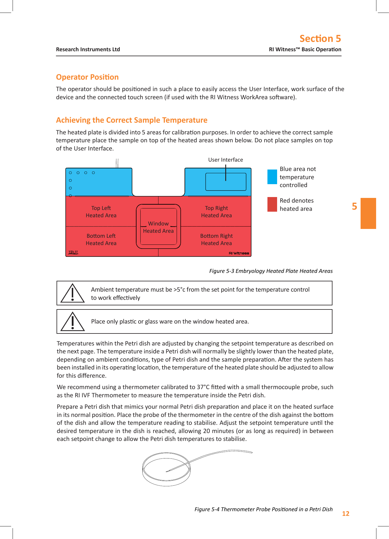Secon 512RI Witness&trade; Basic OperaonResearch Instruments Ltd5The heated plate is divided into 5 areas for calibraon purposes. In order to achieve the correct sample temperature place the sample on top of the heated areas shown below. Do not place samples on top of the User Interface.Figure 5-4 Thermometer Probe Posioned in a Petri DishFigure 5-3 Embryology Heated Plate Heated AreasUser InterfaceTop LeHeated AreaTop RightHeated AreaBoom LeHeated AreaBoom RightHeated AreaTemperatures within the Petri dish are adjusted by changing the setpoint temperature as described on the next page. The temperature inside a Petri dish will normally be slightly lower than the heated plate, depending on ambient condions, type of Petri dish and the sample preparaon. Aer the system has been installed in its operang locaon, the temperature of the heated plate should be adjusted to allow for this dierence.We recommend using a thermometer calibrated to 37&deg;C ed with a small thermocouple probe, such as the RI IVF Thermometer to measure the temperature inside the Petri dish. Prepare a Petri dish that mimics your normal Petri dish preparaon and place it on the heated surface in its normal posion. Place the probe of the thermometer in the centre of the dish against the boom of the dish and allow the temperature reading to stabilise. Adjust the setpoint temperature unl the desired temperature in the dish is reached, allowing 20 minutes (or as long as required) in between each setpoint change to allow the Petri dish temperatures to stabilise.Window Heated AreaBlue area not temperature controlledRed denotes heated areaThe operator should be posioned in such a place to easily access the User Interface, work surface of the device and the connected touch screen (if used with the RI Witness WorkArea soware).Place only plasc or glass ware on the window heated area.Ambient temperature must be >5&deg;c from the set point for the temperature control  to work eecvely 
