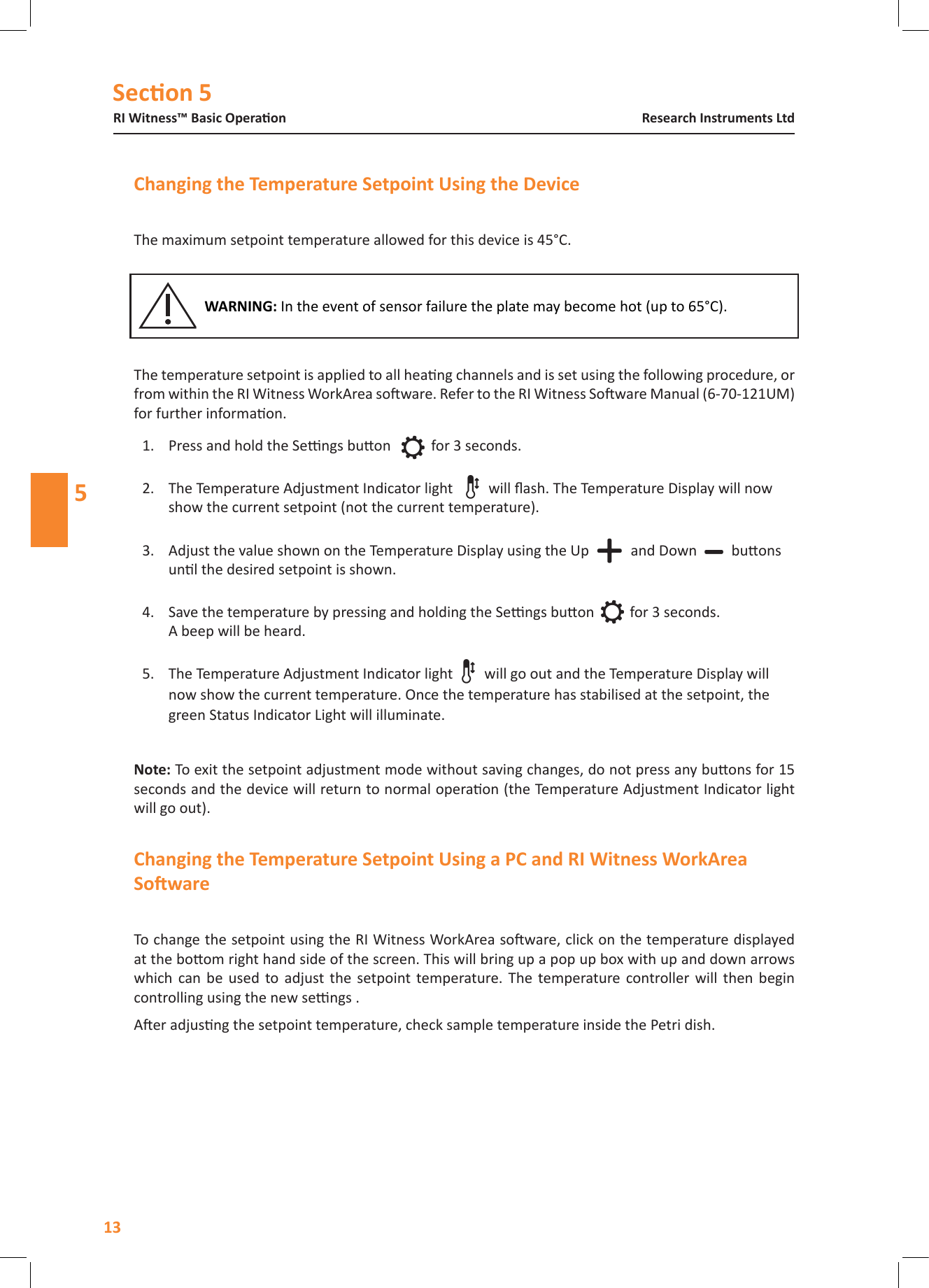 Secon 5RI Witness&trade; Basic Operaon13Research Instruments Ltd5The maximum setpoint temperature allowed for this device is 45&deg;C.The temperature setpoint is applied to all heang channels and is set using the following procedure, or from within the RI Witness WorkArea soware. Refer to the RI Witness Soware Manual (6-70-121UM) for further informaon.1.  Press and hold the Sengs buon  for 3 seconds.  2.  The Temperature Adjustment Indicator light  will ash. The Temperature Display will now show the current setpoint (not the current temperature).  3.  Adjust the value shown on the Temperature Display using the Up   and Down buons unl the desired setpoint is shown.  4.  Save the temperature by pressing and holding the Sengs buon   for 3 seconds.  A beep will be heard. 5.  The Temperature Adjustment Indicator light  will go out and the Temperature Display will now show the current temperature. Once the temperature has stabilised at the setpoint, the green Status Indicator Light will illuminate. To exit the setpoint adjustment mode without saving changes, do not press any buons for 15 seconds and the device will return to normal operaon (the Temperature Adjustment Indicator light will go out).To change the setpoint using the RI Witness WorkArea soware, click on the temperature displayed at the boom right hand side of the screen. This will bring up a pop up box with up and down arrows which  can  be  used  to  adjust  the  setpoint temperature.  The  temperature controller  will  then  begin controlling using the new sengs .Aer adjusng the setpoint temperature, check sample temperature inside the Petri dish.In the event of sensor failure the plate may become hot (up to 65&deg;C).