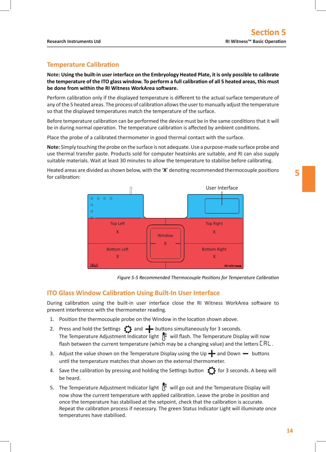 Secon 514RI Witness&trade; Basic OperaonResearch Instruments Ltd5NotePerform calibraon only if the displayed temperature is dierent to the actual surface temperature of any of the 5 heated areas. The process of calibraon allows the user to manually adjust the temperature so that the displayed temperatures match the temperature of the surface.Before temperature calibraon can be performed the device must be in the same condions that it will be in during normal operaon. The temperature calibraon is aected by ambient condions. Place the probe of a calibrated thermometer in good thermal contact with the surface.  Simply touching the probe on the surface is not adequate. Use a purpose-made surface probe and use thermal transfer paste. Products sold for computer heatsinks are suitable, and RI can also supply suitable materials. Wait at least 30 minutes to allow the temperature to stabilise before calibrang.Heated areas are divided as shown below, with the &lsquo;X&rsquo; denong recommended thermocouple posions for calibraon:During  calibraon  using  the  built-in  user  interface  close  the  RI  Witness  WorkArea  soware  to  prevent interference with the thermometer reading.1.  Posion the thermocouple probe on the Window in the locaon shown above.2.  Press and hold the Sengs and  buons simultaneously for 3 seconds. The Temperature Adjustment Indicator light will ash. The Temperature Display will now ash between the current temperature (which may be a changing value) and the leers CAL. 3.  Adjust the value shown on the Temperature Display using the Up and Down  buons unl the temperature matches that shown on the external thermometer. 4.  Save the calibraon by pressing and holding the Sengs buon  for 3 seconds. A beep will be heard.5.  The Temperature Adjustment Indicator light will go out and the Temperature Display will now show the current temperature with applied calibraon. Leave the probe in posion and once the temperature has stabilised at the setpoint, check that the calibraon is accurate. Repeat the calibraon process if necessary. The green Status Indicator Light will illuminate once temperatures have stabilised.User InterfaceTop Le Top RightXXX XXBoom LeWindowBoom RightFigure 5-5 Recommended Thermocouple Posions for Temperature Calibraon