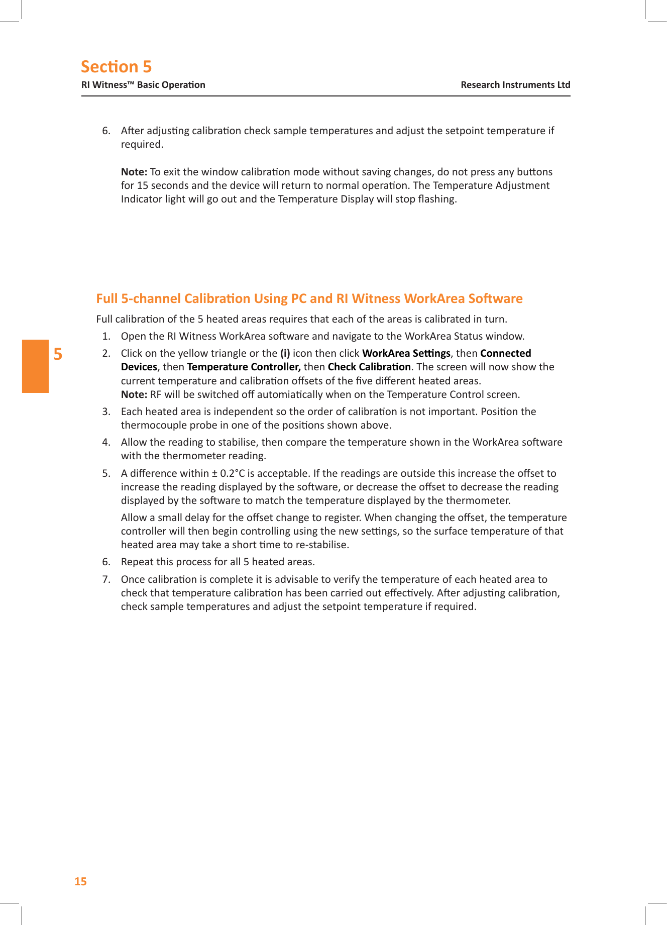 Secon 5RI Witness&trade; Basic Operaon15Research Instruments Ltd56.  Aer adjusng calibraon check sample temperatures and adjust the setpoint temperature if required.   To exit the window calibraon mode without saving changes, do not press any buons for 15 seconds and the device will return to normal operaon. The Temperature Adjustment Indicator light will go out and the Temperature Display will stop ashing.Full calibraon of the 5 heated areas requires that each of the areas is calibrated in turn. 1.  Open the RI Witness WorkArea soware and navigate to the WorkArea Status window. 2.  Click on the yellow triangle or the  icon then click , then Connected , then Temperature Controller, then . The screen will now show the current temperature and calibraon osets of the ve dierent heated areas.   RF will be switched o automiacally when on the Temperature Control screen.3.  Each heated area is independent so the order of calibraon is not important. Posion the thermocouple probe in one of the posions shown above. 4.  Allow the reading to stabilise, then compare the temperature shown in the WorkArea soware with the thermometer reading.5.  A dierence within &plusmn; 0.2&deg;C is acceptable. If the readings are outside this increase the oset to increase the reading displayed by the soware, or decrease the oset to decrease the reading displayed by the soware to match the temperature displayed by the thermometer.Allow a small delay for the oset change to register. When changing the oset, the temperature controller will then begin controlling using the new sengs, so the surface temperature of that heated area may take a short me to re-stabilise.6.  Repeat this process for all 5 heated areas.7.  Once calibraon is complete it is advisable to verify the temperature of each heated area to check that temperature calibraon has been carried out eecvely. Aer adjusng calibraon, check sample temperatures and adjust the setpoint temperature if required.