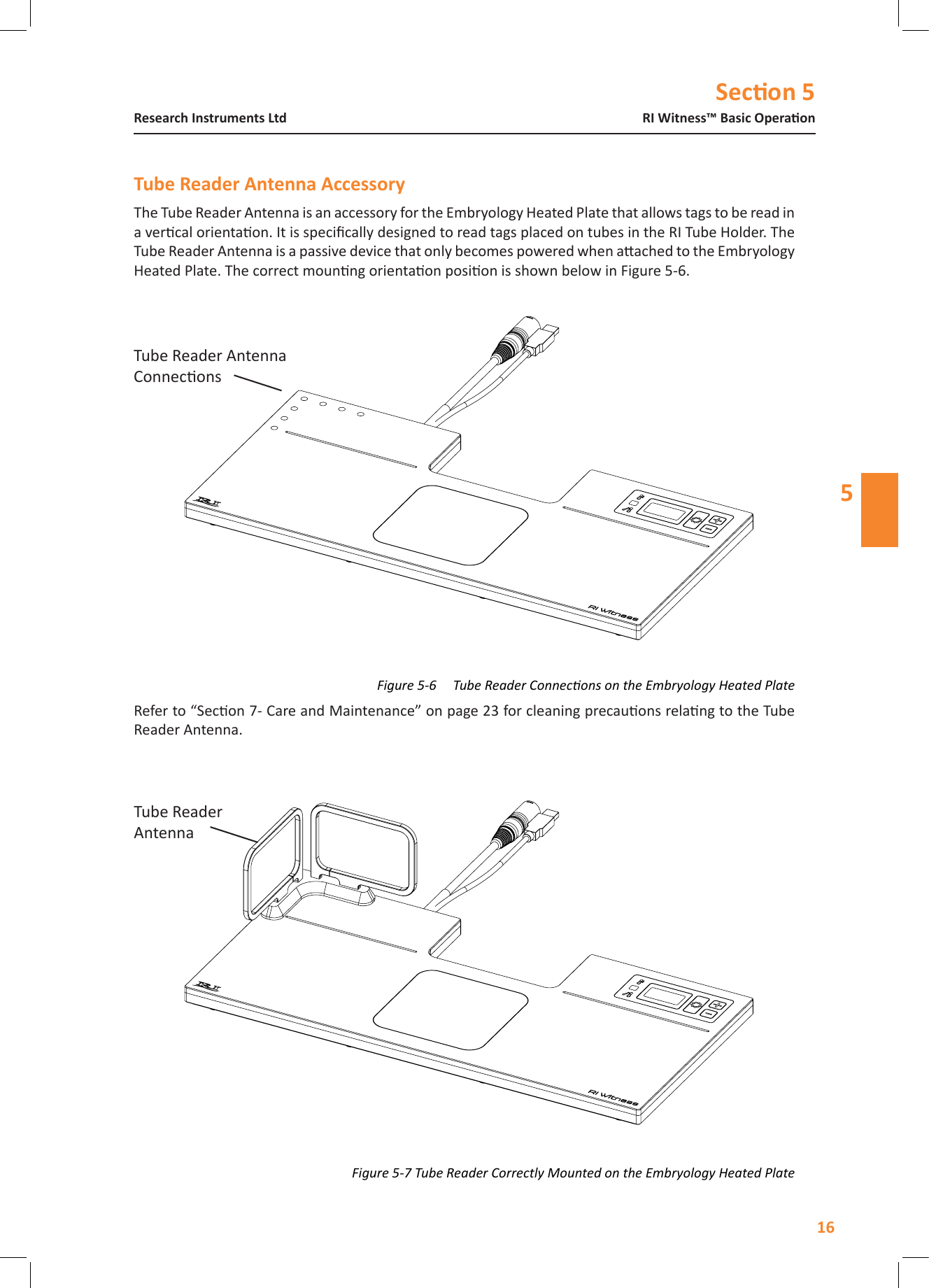 Secon 516RI Witness&trade; Basic OperaonResearch Instruments Ltd5The Tube Reader Antenna is an accessory for the Embryology Heated Plate that allows tags to be read in a vercal orientaon. It is specically designed to read tags placed on tubes in the RI Tube Holder. The Tube Reader Antenna is a passive device that only becomes powered when aached to the Embryology Heated Plate. The correct mounng orientaon posion is shown below in Figure 5-6.Refer to &ldquo;Secon 7- Care and Maintenance&rdquo; on page 23 for cleaning precauons relang to the Tube Reader Antenna.Figure 5-6     Tube Reader Connecons on the Embryology Heated PlateFigure 5-7 Tube Reader Correctly Mounted on the Embryology Heated PlateTube Reader AntennaTube Reader Antenna Connecons