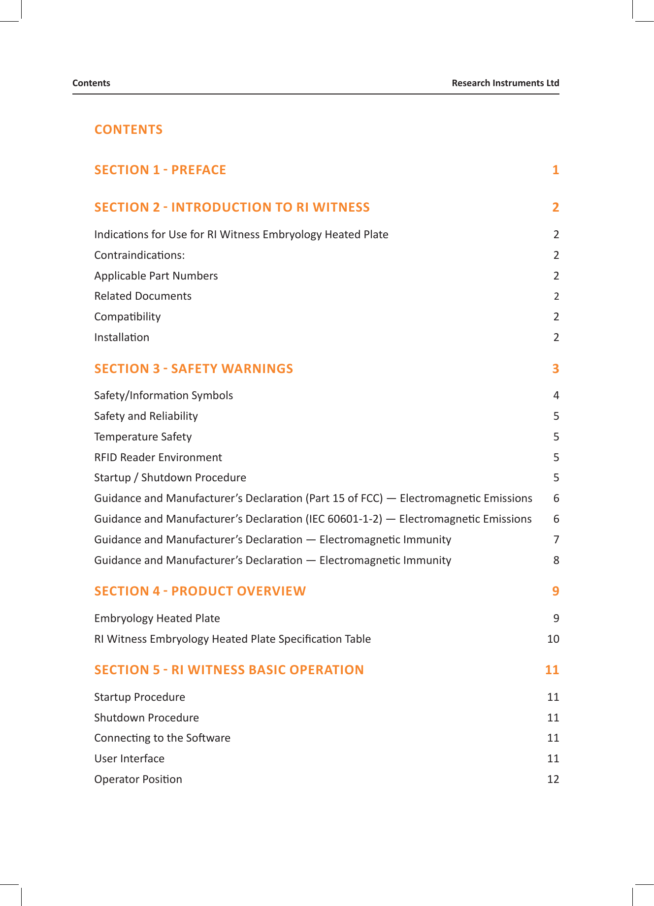 CONTENTS  Indicaons for Use for RI Witness Embryology Heated Plate  2Contraindicaons:   2Applicable Part Numbers  2Related Documents   2Compability  2Installaon  2 Safety/Informaon Symbols  4Safety and Reliability  5Temperature Safety  5RFID Reader Environment  5Startup / Shutdown Procedure  5Guidance and Manufacturer&rsquo;s Declaraon (Part 15 of FCC) &mdash; Electromagnec Emissions  6Guidance and Manufacturer&rsquo;s Declaraon (IEC 60601-1-2) &mdash; Electromagnec Emissions  6Guidance and Manufacturer&rsquo;s Declaraon &mdash; Electromagnec Immunity  7Guidance and Manufacturer&rsquo;s Declaraon &mdash; Electromagnec Immunity  8 Embryology Heated Plate  9RI Witness Embryology Heated Plate Specicaon Table  10 Startup Procedure  11Shutdown Procedure  11Connecng to the Soware  11User Interface  11Operator Posion  12Research Instruments LtdContents